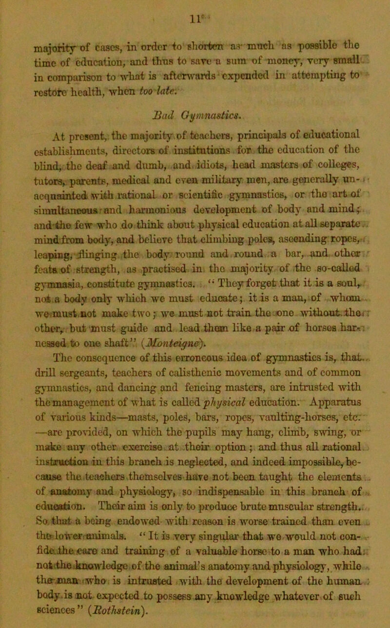 IV majority of cases, in order to shorten as- irmch as possible the time of education, and thns to save a sum of money, very small. in comparison to vhat is afterwards ex^jcnded in attempting to restore health, when too late. Bad Ot/mnastics. At present, the majority.of teachem, principals of educational establishments, directoz's of institutions for the education of the blind, the deaf and dumb, and, idiots, head roasters of colleges, tutors, parents, medical and even military, men, are generally un- > acquainted with rational or scientific gj,mnastics, or the art of siraultaneouarand harmonious development of body and mind;, and'tho fezv who do think about physical education at all separate - mind’from body, and believe that climbizzg poles, ascending ropes,, leaping, dlinging the body round and z'ound a bar, and. other feats, of strength, as practised in the majority of ,thc so-called gjunnasia, constitute gymnastics, They forget ,that it is a soul,, not . a body only which we must educate; it is a man, of whom wemust.not make two ; we must not train the^one withoutithoi : other^ bzzt must guide and lead , them like a pair of horses har^:'. neased to one shaft{Monteigne). The consequence of this erroneous idea of gymnastics is, that., drill sergeants, teachers of calisthenic movements and of common gyiunastics, and dancing and fencing masters, are intrusted with the management of what is called physical education. Apparatus of various kinds—masts, poles, bars, ropes, vanlting-horses, etc; —are pro^-ided, on which the pupils may hang, climb, swing, or msdm any other exercise , at their option;. and thzxs all rational. instruction in tliis branch is neglected, and indeed impossible, be- caiise the teachers .themselves have not been taught the elements,, of anatomy and physiology, so indispensable in this branch of . eduGBtion. Their aim is only to produce brute muscular strength.. So, that a being endowed- with reason is worse trained than even .. thfr,lower;«nimalfl. “ It is very singular that we would not con- fide.lhejeare and training of a valuable horse to a man who hadi. notithe .knowledge of the aninnd! s anatomy and physiology, while thff-,manr .who, is intrusted with the development of the human body, is not-expected to possess any knowledge whatever of such sciences ” {Bothstein).