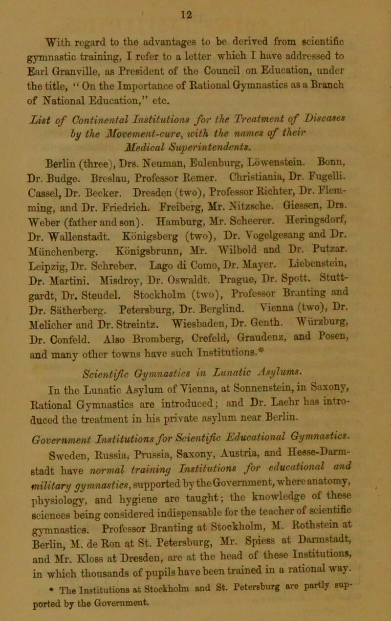 With regard to the advantages to be derived from scientific gymnastic training, I refer to a letter which I have addressed to Earl GranviUe, as President of the Council on Education, under the title, “ On the Importance of Rational Gymnastics as a Branch of National Education,” etc. 1/ist of Continental Institutions for the Treatment of Diseases hy the Movement-cure^ toith the names of their Medical Superintendents. Berlin (three), Drs. Neuman, Eulenburg, Ldwenstein. Bonn, Dr. Budge. Breslau, Professor Remer. Christiania, Dr. Pugelli. Cassel, Dr. Becker. Dresden (two). Professor Richter, Dr. Elem- ming, and Dr. Eiiedrich. Freiberg, Mr. Nitzsche. Giessen, Drs. Weber (father and son). Hamburg, Mr. Scheerer. Heringsdorf, Dr. Wallenstadt. Kdnigsberg (two). Dr. Vogelgesang and Dr. Miinchenberg. Kdnigsbrunn, Mr. Milbold and Dr. Putzar. Leipzig, Dr. Schreber. Lago di Como, Dr. Mayer. Liebenstcin, Dr. Martini. Misdroy, Dr. Oswaldt. Prague, Dr. Spott. Stutt- gardt. Dr. Steudel. Stockholm (two), Professor Br.inting and Dr. Satherberg. Petersburg, Dr. Berglind. \ienna (tw'o). Dr. Melicher and Dr. Streintz. Wiesbaden, Dr. Genth. Wiirzburg, Dr. Confeld. Also Bromberg, Crefeld, Graudenz, and Posen, and many other towns have such Institutions.* Scientific Gymnastics in Lunatic Asylums. In the Lunatic Asylum of Vienna, at Sonnenstein, in Saxony, Rational Gymnastics are introduced; and Dr. Laehr has intro- duced the treatment in his private asylum near Berlin. Government Institutions for Scientific Lducational Gymnastics. Sweden, Russia^ Prussia, Saxony, Austria, and Hesse-Darm- stadt have normal training Institutions for educational and military gymnastics, eupportedby the Government, where anatomy, physiology, and hygiene are taught; the knowledge of these sciences being considered indispensable for the teacher of scientific gymnastics. Professor Branting at Stockholm, M. Rothstein at Berlin, M. de Ron at St. Petersburg, Mr. Spiess at Darrastedt, and Mr. Kloss at Dresden, arc at the head of these Institutions, in wliich thousands of pupils have been trained in a rational way. • The Institutions at Stockholm and St. Petersburg are partly sup- ported by the Government.