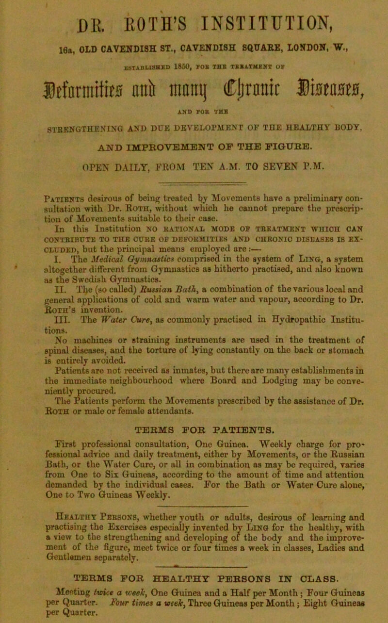 16a, OLD CAVENDISH ST., CAVENDISH SftUAEE, LONDON, W., BSTABLISHSO 1850, BOB TBB TBBATIUHT OB Itfnrinitits ani mninj Cjironic SistasM, AND BOB THB STKKNGTHENING AND DUE DEVELOPMENT OF THE HEALTHY BODY, AND IMPEOVBMENT OP THE PIGUBE. OPEN DAILY, FROM TEN A.M. TO SEVEN P.M. Patients desirous of being treated by Movements have a preliminary con- sultation with Dr. Roth, without which he cannot prepare the prescrip- tion of Movements suitable to their case. In this Institution no hationai mode op tskatment which can CONTBIBtTTE TO THE CUBE OP DEFOHMITIES AND CHRONIC DISEASES IS EX- CLUDED, but the principal means employed are:— I. The Medical Oymnastics comprised in the system of Lino, a system altogether different from Gymnastics as hitherto practised, and also known as the Swedish Gymnastics. II. The (so called) Sussian Bath, a combination of the various local and general applications of cold and warm water and vapour, according to Dr. Roth’s invention. III. The Water Cure, as commonly practised in Hydropathic Institu- tions. No machines or straining instruments are used in the treatment of spinal diseases, and the torture of lying constantly on the back or stomach is entirely avoided. Patients are not i-eceived as inmates, but there arc many establishments in the immediate neighbourhood where Board and Lodging may be conve- niently procured. The Patients perform the Movements proscribed by the assistance of Dr. Roth or male or female attendants. TEEMS EOB PATIENTS. First professional consultation, One Guinea. Weekly charge for pro- fessional advice and daily treatment, either by Movements, or the Russian Bath, or the Water Cure, or all in combination as may be required, varies from One to Six Guineas, according to the amount of time and attention demanded by the individual cases. For the Bath or Water Cure alone, One to Two Guineas Weekly. Healthy Persons, whether youth or adults, desirous of learning and practising the Exercises especially invented by Ling for the healthy, with a view to the strengthening and developing of the body and the improve- ment of the figure, meet twice or four times a week in classes. Ladies and Gentlamen separately. TERMS FOB HEALTHY PEBSONS IN CLASS. Meeting Iwice a xceeJc, One Guinea and a Half per Month; Four Guineas per Quarter. Four times a wek. Three Guineas per Month; Eight Guineas per Quarter.