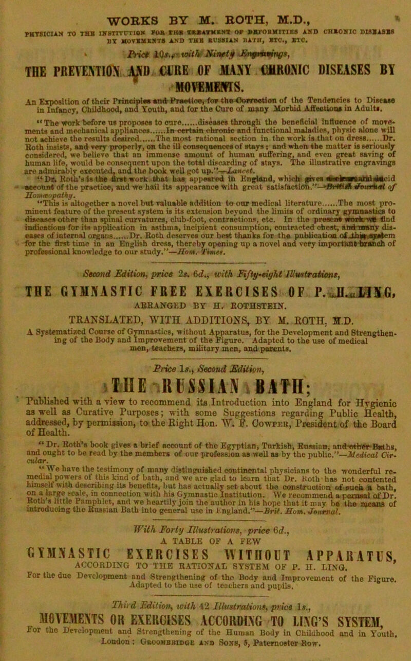 JMTSICIiN TO THB IirSTITtmOK FOB tlW CUATKINT OF BBrOUXITIES i.»D CnBOVlC SUliUB* BT MOTBXEIfTS BED THB BVSSIUt BATU, BTC., BTC. Prict ^En^minittga, THE PREVENTION MO CIJRE OF MANY CtMRONIC DISEASES BY MOVlMEPfTS. An Exposition of their PrinciplBB Bud-Pwwtioo, foftheOo*T06tion of the Tendencies to Disease in Infancy, Childhood, and Youth, and for the Cure o£ many Morbid AifectioaB in Adults. “ The ■work before ns proposes to euro diseases through the bcneficiai influence of mote* mcnts and mechanical appliances In eertam chronic and functional mala<lica, phyaic alone will not achieve the results deyured The most rational section in the work is that on dress......Dr. Both insists, and very properly, on the ill conseqnenoes of stays; and when the matter is seriously considered, we believe that an immense amount of human suffering, and even great sa-vin^ of human life, would be consequent upon the total disc.arding of stays. The illustrative engravings are admirably executed, and the book well got up.'t-nCaHcef. “ De. Koto’s Is the drat work .that has appeared in Kngiand, which geves dlaetamaUd4dcid account of the practice, and we hail its appearance with great satisfaction.’'—»Srt«iB a'enHutf qf Homanpathy. This is altogether a novel but valuable addition to our medical literature The most pro- minent feature of the present system is its extension beyond the limits of ordinary gymnastics to diseases other than spinal curvatures, club-foot, coutractions, etc. In the present vtoitcwh tlnd indications for its application in asthma, incipient consumption, contracted chest, amHasny dis- eases of internal organs Dr. Both deserves our best thanks for the publioatioB of 4ih||sS)iBtcm fbr the first time in an English dress, thereby opening up a novel and very importanttoanch of professional knowledge to our study.”—Horn, 'fimet. Second Edition, price 2s, &d,, tcith Fiftp-eight lUrntraUone, THE GYMNASTIC FREE EXERCISES OF P.sJI^HNG, ABBANGED BY H, EOTHSTBIK. TRANSLATED, WITH ADDITIONS, BY M. ROTH, H.D. A Systematized Co«rse of Gymnastics, ■without Apparatus, for the Development and Strengthen- ing of the Body and Improvement of the Figure. Adapted to the use of medical men, teachers, military men, and pttnents. Price If., Second Edition, ilDE UllSSIAN BAM; Published with a view to recommend ito Introduction into England for Ilrgienic as well as Curative Purposes; with some Suggestions regarding Public Health, addressed, by permission, to the Right Hon. W. P. Oowpeu, President of the Board of Health. “ Dr. Both’s book gives a brief account of the Egyptian, Turkish, Bnssinn; andwther-Baths, and ought to be read by the members of our profession as well as by the public.”—Medical Cir- cular. “ We have the testimony of many distinguished continental physicians to the wonderful re- medial powers of this kind of bath, and we are glad to loam that Dr. both ■ has not contented himself with describing its benetiu, but has actually set about the construction of.flueU a bath, on a larp scale, in connection with his GyranasUo Institution. We recommend a pexnaal of Dr. Both 8 little Pamphlet, and we heartily join the author in his hope that it may be the means of mtroducing the Bussian Bath into general use in England.”—.Brif. Jffow. Jeurtial. With Forty Illuslralions, price 6d., A TABLE OF A FEW GYMNASTIC EXERCISES WITIIOET APPARATUS. ACCORDIiTG TO THE RATIONAL SYSTEM OF P. H. LING. For the due Development and Strengthening of the Body and Improvement of the Figure. Adapted to the use of teachers and puiiils. Third Edition, with 42 lUmiratiom, price Is., MOVEMENTS OH EXERCISES ACCORDING TO LING’S SYSTE3I, For tho Development and Strengthening of the Human Body in Childhood and in Youth, London: GacoMBBinoE and Sons, 5, Paternoster Bow.