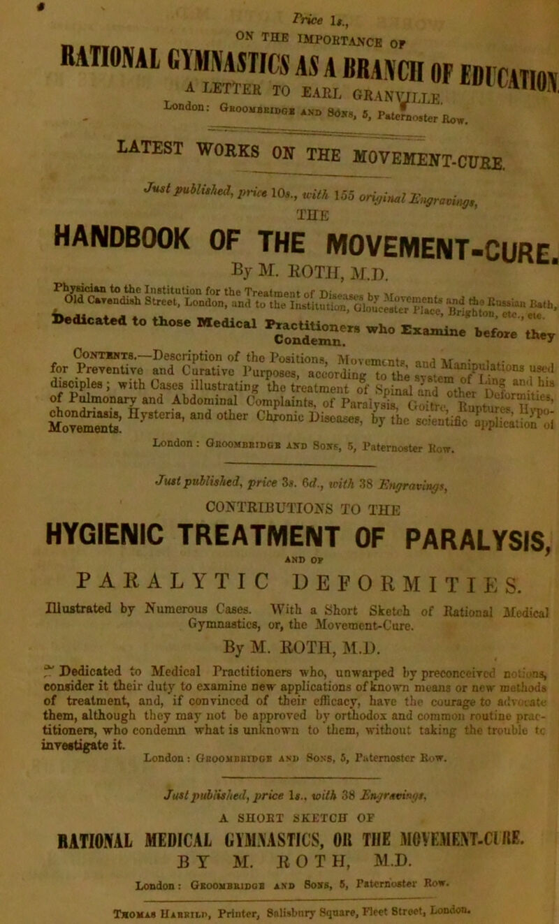 RATIONAL GYMNASTICS AS A BRANCH OF EDFCATin\ A letter to E.m GRAN,™ London: GnooMBBn.G. Asn Soxs. 5. P.teJLoRter Bow. LATEST WORKS ON THE MOVEMENT-CURE. Just publuhed,p,-ice 10,., u-ilh 155 original IS,^gravi,^gs THE HANDBOOK OF THE MOVEMENT-CURE By M. ROTir, M.D. Old C*Tendi»h Street, London! XlgtlonTtr* iedlC^l O.O.. Medic r..eUUe.e„ .Re ExeCde b.fe.e ';‘.y for CoNTMiTs.—Description of the Positions Movemfrito ir • , - Preventive and Curative I'urposes, according to the s'^^s^tem^f^^ dwwples; with Cases illustrating the treatment ot Spinal Znd other^Oef of Pulmonary and Abdominal Complaints, of Pardys^nioitro Me“«: London: Gkoombbiugb aitd Sobs, 5, Paternoster Kow. Just published, price Ss. 6d., with 38 Tingravlngs, CONTRIBUTIOJfS TO THE HYGIENIC TREATMENT OF PARALYSIS, AND OP PARALYTIC DEPORMITIES. Hlustrated by Numerous Casw. With a Short Sketch of Rational Afedical Gymnastics, or, the Movement-Cure. By M. ROTH, M.l). ^ Dedicated to Medical Practitioners who, unwarped by preconceived notions, consider it their duty to examine new applications of known means or new methods of treatment, and, if convinced of their efBcacy, have the courage to advuiate them, although they may not bo approved by orthodox and common routine prue- titioners, who condemn what is unknown to them, without taking the trouble tc investigate it. London : Gboomdbidgb and Sons, 5, Paternoster Row. Justpuhiislied, price Is.. v>ith 38 £njr/tvi»flt, A SHOBX SKETCH OP BATIONAL MEDICAL GYM.XASTICS, OK THE MOVEMEM-CIHE. BY M. ROT H, M.D. London: GKoonsBinaa and Boss, 5, Pitcrnoster Bow. Txoxss Habrilp, Printer, Salisbury Square, Fleet Street, London.