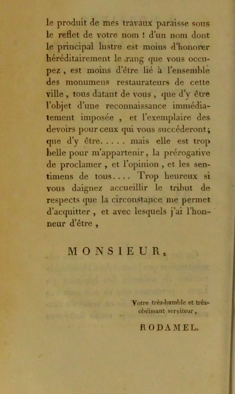 le produit de mes travaux paraisse sons le reflet de votre nom ! d’un nom dont le principal lustre est moins d’honorer héréditairement le rang que vous occu- pez , est moins d’étre lié à l’ensemble des monumens restaurateurs de cette ville , tous datant de vous , que d’y être l’objet d’une reconnaissance immédia- tement imposée , et l’exemplaire des devoirs pour ceux qui vous succéderont; que d’y être mais elle est trop belle pour m’appartenir, la prérogative de proclamer , et l’opinion , et les sen- timens de tous.... Trop heureux si vous daignez accueillir le tribut de respects que la circonstance me permet d’acquitter , et avec lesquels j’ai l’hon- neur d’être , MONSIEUR, Votre très-humble et très- obéissant serviteur. RODAMEL.