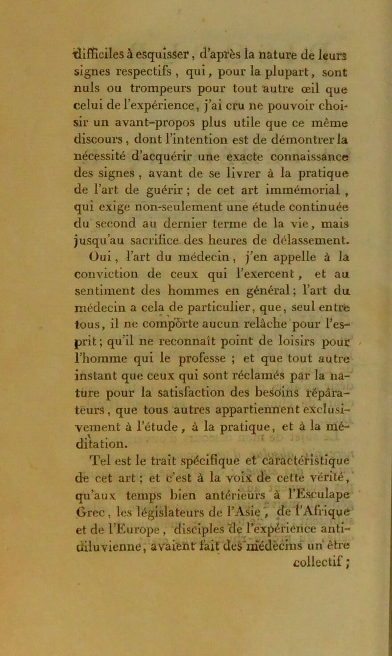 ■difficiles à esquisser, d’après la nature de leurs signes respectifs , qui, pour la plupart, sont nuis ou trompeurs pour tout autre œil que celui de l’expérience, j’ai cru ne pouvoir choi- sir un avant-propos plus utile que ce même discours , dont l’intention est de démontrer la nécessité d’acquérir une exacte connaissance des signes , avant de se livrer à la pratique de l’art de guérir ; de cet art immémorial , qui exige non-seulement une étude continuée du second au dernier terme de la vie, mais jusqu’au sacrifice des heures de délassement. Oui, l’art du médecin, j’en appelle à la conviction de ceux qui l’exercent, et au sentiment des hommes en général; l’art du médecin a cela de particulier, que, seul entré tous, il ne comporte aucun relâche pour l’es- prit ; qu’il ne reconnaît point de loisirs pour l’homme qui le professe ; et que tout autre instant que ceux qui sont réclamés par la na- ture pour la satisfaction des besoins répara- teurs, que tous autres appartiennent exclusi- vement à l’étude, à la pratique, et à la mé- ditation. Tel est le trait spécifique et caractéristique de cet art ; et c’est à la voix de cetté vérité, qu’aux temps bien antérieurs à l’Esculape Grec , les législateurs de l’Asie , de l’Afrique et de l’Europe , disciples clç l'expérience anti- diluvienne, avaient fait desmédècins un être collectif ;