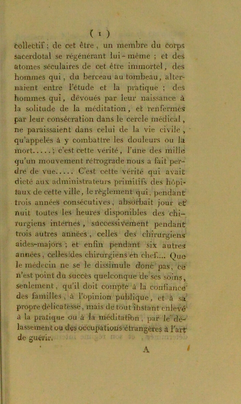 Collectif; de cet être, un membre du corps sacerdotal se régénérant lui-même ; et des atomes séculaires de cet être immortel, des hommes qui, du berceau au tombeau, alter- naient entre l’étude et la pratique ; des hommes qui, dévoués par leur naissance à la solitude de la méditation, et renfermés par leur consécration dans le cercle médical, ne paraissaient dans celui de la vie civile , qu’appelés à y combattre les douleurs ou la mort ; c’est cette vérité, l’une des mille qu’un mouvement rétrograde nous a fait per- dre de vue C’est cette vérité qui avait dicté aux administrateurs primitifs dés hôpi- taux de cette ville, le règlement qui, pendant trois années consécutives, absorbait jour et nuit toutes les heures disponibles des chi- rurgiens internes , successivement pendant trois autres années , celles des chirurgiens aides-majors ; et enfin pendant six autres années, celles:des chirurgiens eh chef.... Que le médecin ne se le dissimule donc pas, Ce n’est point du succès quelconque de scs soins, seulement, qu’il doit compte à la confiance des familles, à l’opinion publique, et à sa propre délicatesse, mais de tout distant enlevé à la pratique ou à la méditatibri , par le’dé- lassement ou des occupations étrangères à Fart de guérir. A