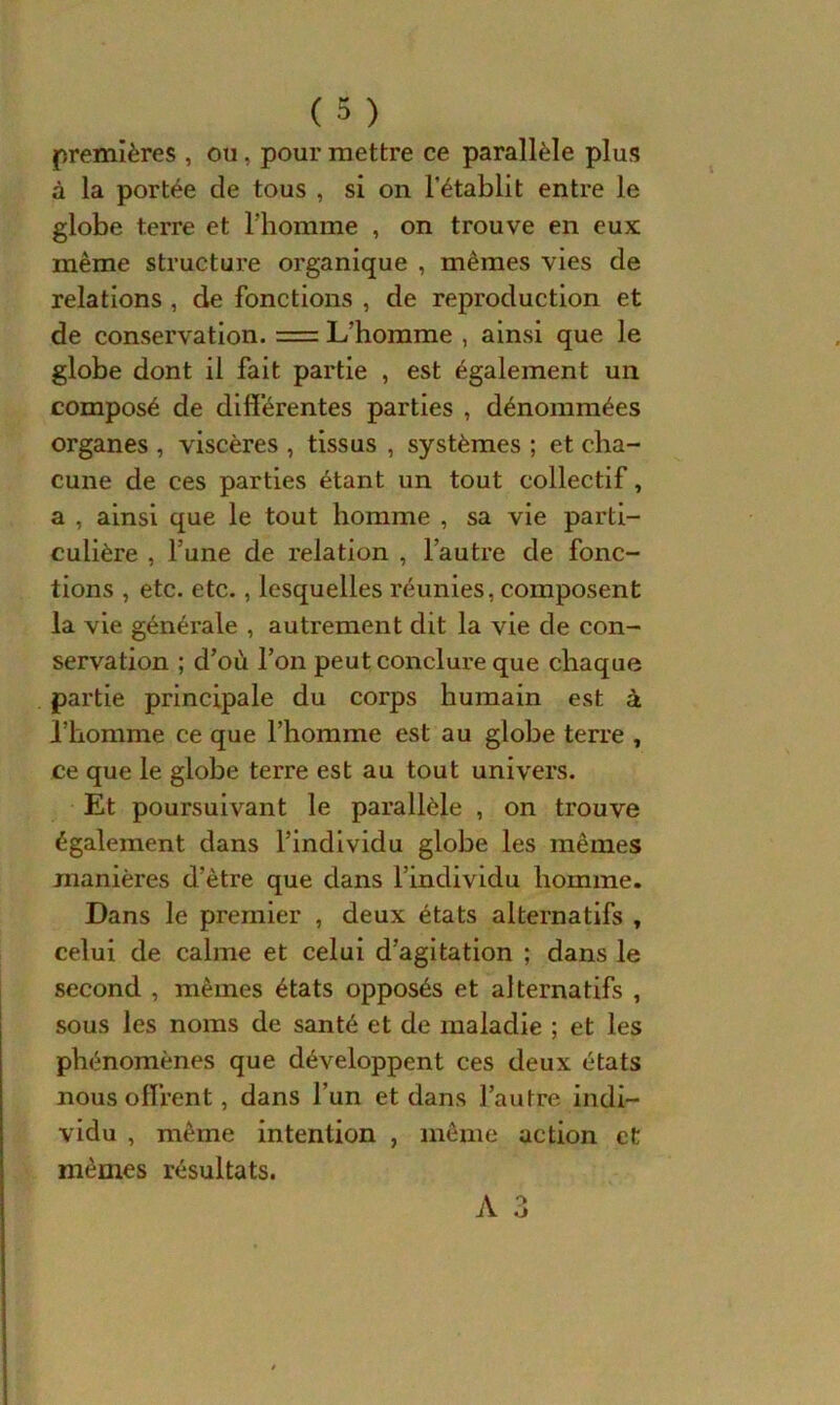 premières , ou, pour mettre ce parallèle plus à la portée de tous , si on l'établit entre le globe terre et l’homme , on trouve en eux même structure organique , mêmes vies de relations , de fonctions , de reproduction et de conservation. = L’homme , ainsi que le globe dont il fait partie , est également un composé de differentes parties , dénommées organes , viscères , tissus , systèmes ; et cha- cune de ces parties étant un tout collectif, a , ainsi que le tout homme , sa vie parti- culière , l’une de relation , l’autre de fonc- tions , etc. etc., lesquelles réunies, composent la vie générale , autrement dit la vie de con- servation ; d’où l’on peut conclure que chaque partie principale du corps humain est à l’homme ce que l’homme est au globe terre , ce que le globe terre est au tout univers. Et poursuivant le parallèle , on trouve également dans l’individu globe les mêmes manières d’être que dans l’individu homme. Dans le premier , deux états alternatifs , celui de calme et celui d’agitation ; dans le second , mêmes états opposés et alternatifs , sous les noms de santé et de maladie ; et les phénomènes que développent ces deux états nous offrent, dans l’un et dans l’autre indi- vidu , même intention , même action et mêmes résultats.