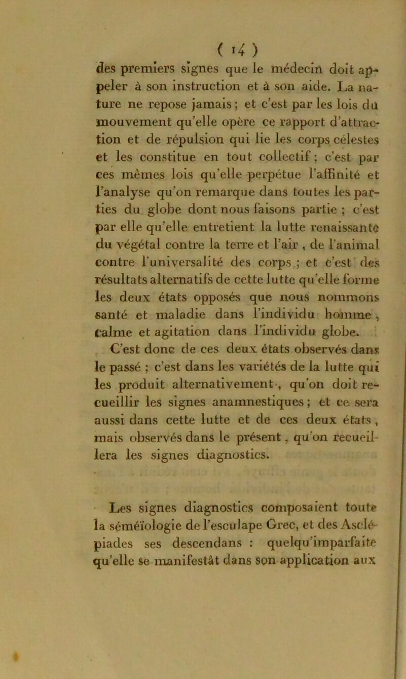 ( ’4 ) des premiers signes que le médecin doit ap- peler à son instruction et à son aide. La na- ture ne repose jamais ; et c’est par les lois du mouvement qu’elle opère ce rapport d’attrac- tion et de répulsion qui lie les corps célestes et les constitue en tout collectif ; c’est par ces mêmes lois qu elle perpétue l’alfinité et l’analyse qu’on remarque dans toutes les par- ties du globe dont nous faisons partie ; c’est par elle qu’elle entretient la lutte renaissante du végétal contre la terre et l’air , de l'animal contre l'universalité des corps ; et c’est des résultats alternatifs de cette lutte qu elle forme les deux états opposés que nous nommons santé et maladie dans l’individu homme , Calme et agitation dans l’individu globe. C’est donc de ces deux états observés dans le passé ; c’est dans les variétés de la lutte qui les produit alternativement-, qu’on doit re- cueillir les signes anamnestiques ; et ce sera aussi dans cette lutte et de ces deux états , mais observés dans le présent, qu'on recueil- lera les signes diagnostics. Les signes diagnostics composaient toute la séméiologie de l’escuJape Grec, et des Asclé- piades ses descendans : quelqu imparfaite quelle se manifestât dans son application aux