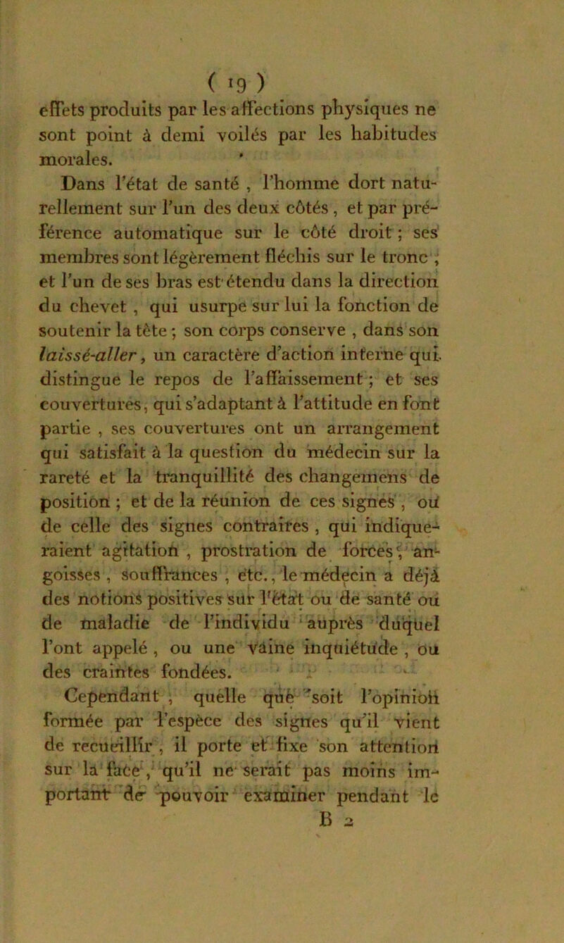 effets produits par les affections physiques ne sont point à demi voilés par les habitudes morales. Dans l’état de santé , l'homme dort natu- rellement sur l’un des deux côtés , et par pré- férence automatique sur le côté droit ; ses membres sont légèrement fléchis sur le tronc , et l’un de ses bras est'étendu dans la direction du chevet , qui usurpe sur lui la fonction de soutenir la tète ; son corps conserve , dans son laissé-aller, un caractère d’action interne qui. distingue le repos de l’affaissement ; et ses couvertures, qui s’adaptant à l’attitude en font partie , ses couvertures ont un arrangement qui satisfait à la question du médecin sur la rareté et la tranquillité des changement de position ; et de la réunion de ces signes , oiï de celle des signes contraires , qui indique- raient agitation , prostration de forces' an- goisses , souffrances , etc., le médecin a déjà des notions positives sur hètaf ou de santé ou de maladie de l’individu : auprès duquel l’ont appelé , ou une vaine inquiétude , ou des craintes fondées. Cependant ; quélle què 'soit l’opinioh formée par l’espèce des signes qu’il vient de recueillir , il porte et fixe son attention sur la faèe , qu’il ne- serait pas moins im- portant de- pouvoir examiner pendant le