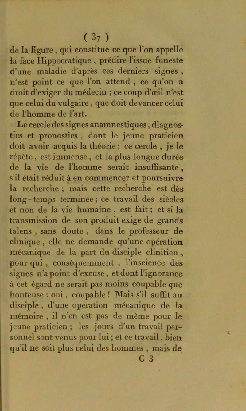 de la figure, qui constitue ce que l’on appelle la face Hippocratique , prédire l’issue funeste d’une maladie d’après ces derniers signes , n’est point ce que l’on attend , ce qu’on a droit d’exiger du médecin ; ce coup d’œil n’est que celui du vulgaire, que doit devancer celui de l’homme de l’art. Le cercle des signes anamnestiques, diagnos- tics et pronostics , dont le jeune praticien doit avoir acquis la théorie ; ce cercle , je le répète , est immense , et la plus longue durée de la vie de l’homme serait insuffisante t s’il était réduit à en commencer et poursuivre la recherche ; mais cette recherche est dès long-temps terminée; ce travail des siècles et non de la vie humaine , est fait ; et si la transmission de son produit exige de grands talens , sans doute , dans le professeur de clinique , elle ne demande qu’une opération mécanique de la part du disciple clinitien , pour qui , conséquemment , l’inscience des signes n’a point d’excuse , et dont l’ignorance à cet égard ne serait pas moins coupable que honteuse : oui , coupable ! Mais s’il suffit au disciple, d’une opération mécanique de la mémoire , il n’en est pas de même pour le jeune praticien ; les jours d’un travail per- sonnel sont venus pour lui ; et ce travail, bien qu’il ne soit plus celui des hommes , mais de C 3