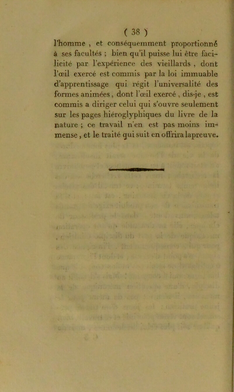 l'homme , et conséquemment proportionné à ses facultés ; bien qu’il puisse lui être faci- licité par l’expérience des vieillards , dont l’œil exercé est commis par la loi immuable d’apprentissage qui régit l’universalité des formes animées, dont l’œil exercé , dis-je , est commis a diriger celui qui s’ouvre seulement sur les pages hiéroglyphiques du livre de la nature ; ce travail n’en est pas moins im- mense , et le traité qui suit en offrira lapreuve.