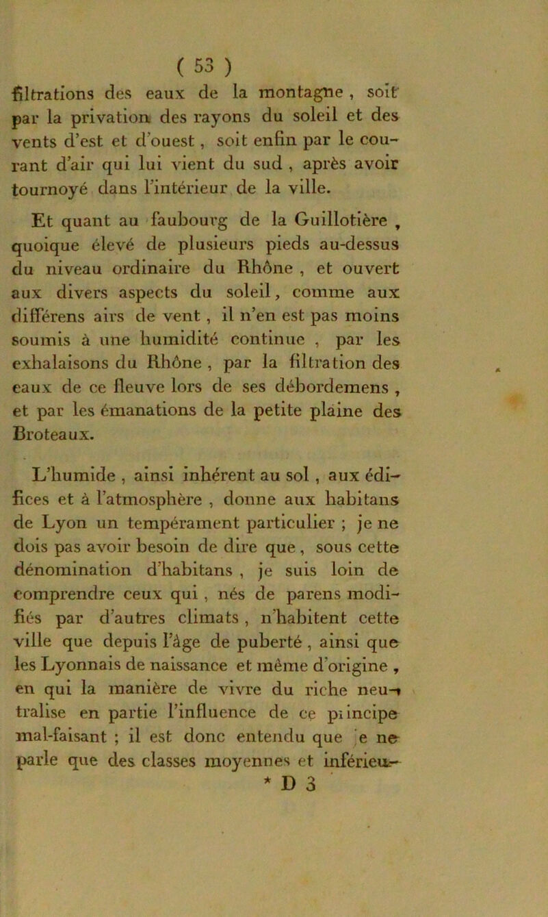 filtrations des eaux de la montagne , soit par la privation des rayons du soleil et des vents d’est et d'ouest, soit enfin par le cou- rant d’air qui lui vient du sud , après avoir tournoyé dans l’intérieur de la ville. Et quant au faubourg de la Guillotière , quoique élevé de plusieurs pieds au-dessus du niveau ordinaire du Rhône , et ouvert aux divers aspects du soleil, comme aux ditférens airs de vent , il n’en est pas moins soumis à une humidité continue , par les exhalaisons du Rhône , par la filtration des eaux de ce fleuve lors de ses débordeinens , et par les émanations de la petite plaine des Broteaux. L’humide , ainsi inhérent au sol , aux édi- fices et à l’atmosphère , donne aux liabitans de Lyon un tempérament particulier ; je ne dois pas avoir besoin de dire que , sous cette dénomination d'habitans , je suis loin de comprendre ceux qui , nés de parens modi- fiés par d’autres climats , n'habitent cette ville que depuis l’àge de puberté , ainsi que les Lyonnais de naissance et même d'origine , en qui la manière de vivre du riche neu-» tralise en partie l’influence de ce piincipe mal-faisant ; il est donc entendu que e ne parle que des classes moyennes et inférieur- * D 3