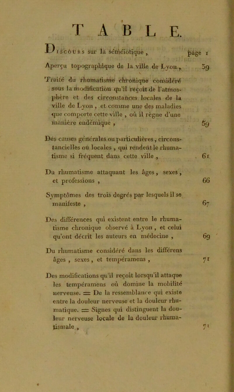 T A B L E. F) J-^iscôurs sur la séméiotique , j^age i Aperçu topographique de la ville de Lyon , 3g Traité du rhumatisme chronique considéré sous la modification qu’il reçoit de l’atmos- phère et des circonstances locales de la ville de Lyon , et comme une des maladies que comporte cette ville , où il règne d’une manière endémique , 5ÿ Des causes générales ou particulières, circons- tancielles ou locales , qui rendent le rhuma- tisme si fréquent dans cette ville , 6r Du rhumatisme attaquant les âges, sexes, et professions , 66 Symptômes des trois degrés par lesquels il se manifeste , 67 Des différences qui existent entre le rhuma- tisme chronique observé à Lyon , et celui qu’ont décrit les auteurs en médecine , 6g Du rhumatisme considéré dans les différens âges , sexes, et tempéramens , 71 Des modifications qu'il reçoit lorsqu’il attaque les tempéramens où domine la mobilité nerveuse. = De la ressemblance qui existe entre la douleur nerveuse et la douleur rhu- matique. — Signes qui distinguent la dou- leur nerveuse locale de la douleur rhuma- tismale , 71