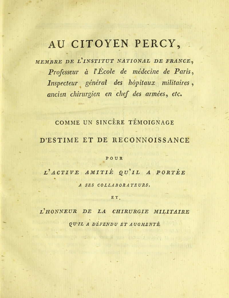 AU CITOYENPERCY, MEMBRE DE L’INSTITUT NATIONAL DE FRANCE^ Professeur à rÉcole de médecine de Paris ^ Inspecteur ^ général dts hôpitaux militaires, ancien chirurgien en chef des armées^ etc^ COMME UN SINCÈRE TÉMOIGNAGE D’ESTIME ET DE RE C O NNOIS S AN CE POUR L^’ACTIVE AMITIÉ Qu’’lL A PORTEE A SES COLLABORATEURS, E T . P HONNEUR DE LA CHIRURGIE MILITAIRE ^U'IL A DÉFENDU ET AUGMENTÉ,