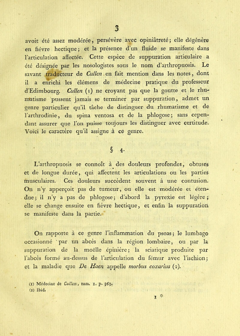 avoit été assez modérée, persévère avec opiniâtreté; elle dégénère en fièvre hectique; et la présence d’un fluide se manifeste dans l’articulation affectée. Cette espèce de suppuration articulaire a été désignée par les nosologistes sous le nom d’arthropuosis. Le savant traducteur de Cullen - en fait mention dans les notes, dont il a enrichi les élémens de médecine pratique du professeur d’Edimbourg. Cullen (i) ne croyant pas que la goutte et le rhu- rrtatisme pussent jamais se terminer par suppuration, admet un genre particulier qu’il tâche de distinguer du rhumatisme et de l’arthrodinie, du spina ventosa et de la phlogose ; sans cepen- dant assurer que l’on puisse toujours les distinguer avec certitude. Voici le caractère qu’il assigne à ce genre. § 4. L’arthropuosis se connoît à des douleurs profondes, obtuses et de longue durée, qui affectent les articulations ou les parties musculaires. Ces douleurs succèdent souvent à une contusion. On n’y apperçoit pas de tumeur, ou elle est modérée et éten- due ; il n’y a pas de phlogose ; d’abord la pyreXie est légère ; elle se change ensuite en fièvre hectique, et enfin la suppuration se manifeste dans la partie. On rapporte à ce genre l’inflammation du psoas; le lumbago occasionné ' par un abcès dans la région lombaire, ou par la suppuration de la moelle épinière ; la sciatique produite par l’abcès formé au-dessus de larticulation du fémur avec l’ischion; et la maladie que De Haen appelle morhus coxarius (q). (1) Médecine de Cullen, tom. i. p. 3^5, (2) Ibid. 1