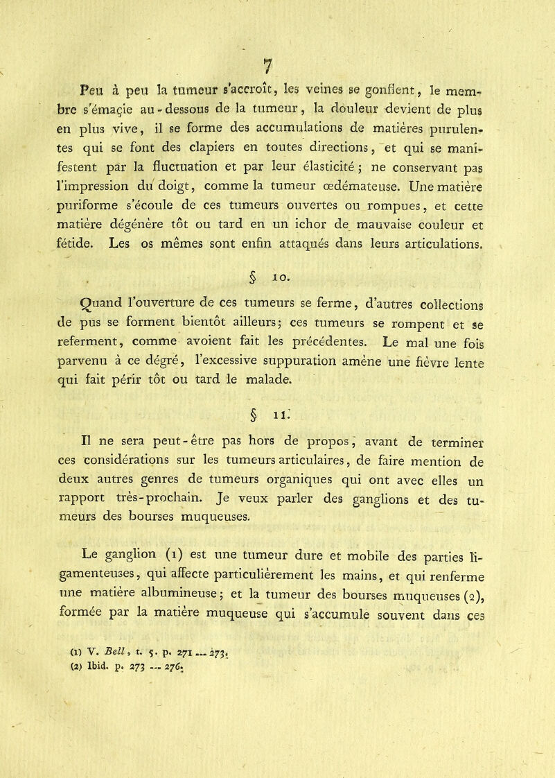 Peu à peu la tumeur s’accroît, les veines se gonflent, le mem- bre s’émaçie au - dessous de la tumeur, la douleur devient de plus en plus vive, il se forme des accumulations de matières purulen- tes qui se font des clapiers en toutes directions, et qui se mani- festent par la fluctuation et par leur élasticité ; ne conservant pas l’impression du doigt, comme la tumeur œdémateuse. Une matière puriforme s’écoule de ces tumeurs ouvertes ou rompues, et cette matière dégénère tôt ou tard en un ichor de mauvaise couleur et fétide. Les os mêmes sont enfin attaqués dans leurs articulations. § lo- Quand l’ouverture de ces tumeurs se ferme, d’autres collections de pus se forment bientôt ailleurs; ces tumeurs se rompent et se referment, comme avoient fait les précédentes. Le mal une fois parvenu à ce dégré, l’excessive suppuration amène une fièvre lente qui fait périr tôt ou tard le malade. § n: Il ne sera peut - être pas hors de propos, avant de terminer ces considérations sur les tumeurs articulaires, de faire mention de deux autres genres de tumeurs organiques qui ont avec elles un rapport très-prochain. Je veux parler des ganglions et des tu- meurs des bourses muqueuses. Le ganglion (i) est une tumeur dure et mobile des parties li- gamenteuses, qui affecte particulièrement les mains, et qui renferme une matière albumineuse ; et la tumeur des bourses nauqueuses (q), formée par la matière muqueuse qui s’accumule souvent dans ces (O V. Be!l, t. 5. p. 271... 275, (2) Ibid. p. 27Î — 276.