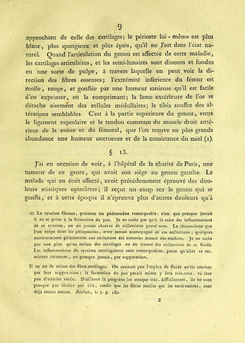 approchant de celle des cartilages ; le périoste lui - même est plus blanc, plus spongieux et plus épais, qu'il ne l’est dans 1 état na- turel. Quand l’articulation du genou est affectée de cette maladie, les cartilages articulaires, et les semi-lunaires sont dissouts et fondus en une sorte de pulpe, à travers laquelle on peut, voir la di- rection des fibres osseuses j, l’extrémité inférieure du fémur est molle , rouge, et gonflée par une humeur sanieuse qu’il est facile d’en exprimer, en la comprimant; la lame extérieure de l’os se détache aisément des cellules médullaires; le tibia souffre des al- térations semblables. C’est à la partie supérieure du genou, entre le ligament capsulaire et le tendon commun du muscle droit anté- rieur de la cuisse et du fémoral, que l’on trouve en plus grande abondance une humeur onctueuse et de la consistance du naiel (i). § i3» J’ai eu occasion de voir, à l’hôpital de la charité de Paris, une tumerir de ce genre, qui avoit son siège au genou gauche. Le malade qui en étoit affecté, avoit précédemment éprouvé des dou- leurs sciatiques opiniâtres ; il reçut un coup sur le genou qui se gonfla, et à cette époque il n’éprouva plus d’autres douleurs qu’à (I) Le système fibreux^ présente un phénomène remarquable: c’est que presque jamais il ne se prête à la tormation du pus. Je ne sache pas qu’à la suite des inflammations de ce système, on ait jamais observé de collections purui ntes. Le rhumatisme que l’on range dans les phlcgmasies, n’est jamais accompagné de ces collections ; quelques extravasations gélatineuses ont seulement été trouvées autour des tendons. Je ne sache pas non plus qu’au milieu des cartilages on ait trouvé des collections de ce fluide. Les inflammations du système cartilagineux sont remarquables, parce qu’elles se ter. minent rarement, ou presque jamais, par suppuration. 11 en est de même des fibro.cartilages. On connoit peu l’espèce de fluide qu’ils rendent par leur suppuration; la formation du pus paroît même y être très-rare , vu leur peu d’activité vitale. D’ailleurs la gangrène les attaque très, dijfficilement, ils ne sont presque pas altérés par elle, tandis que les fibres molles qui les environnent, sont déjà toutes noires. Bichat, t. 3. p. 2