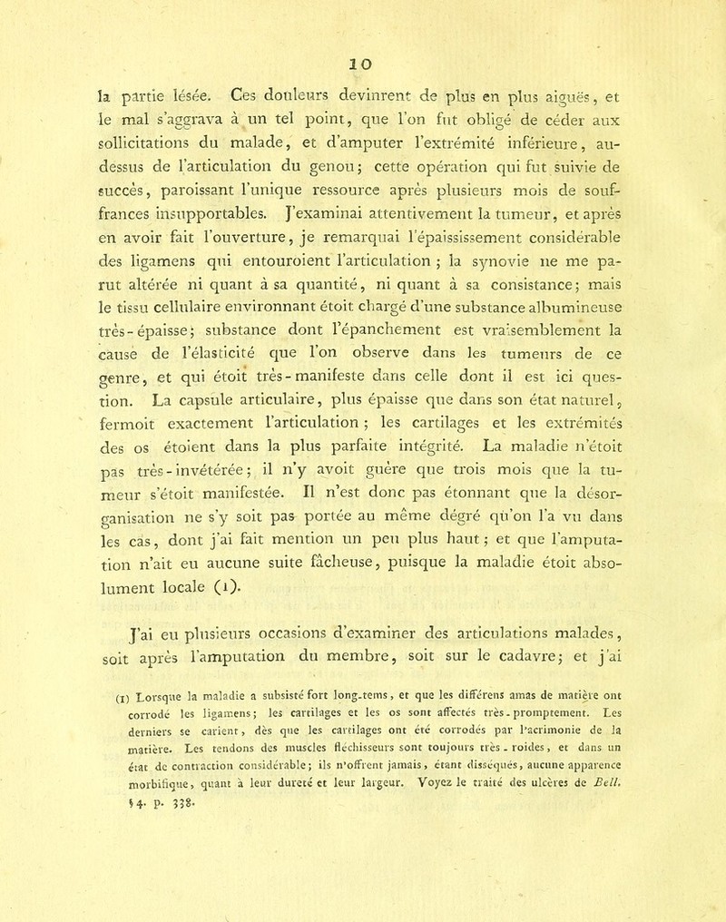 k partie lésée. Ces douleurs devinrent de plus en plus aiguës, et le mal s’aggrava à un tel point, que l’on fut obligé de céder aux sollicitations du malade, et d’amputer l’extrémité inférieure, au- dessus de l’articulation du genou ; cette opération qui fut suivie de succès, paroissant l’unique ressource après plusieurs mois de souf- frances insupportables. J’examinai attentivement la tumeur, et après en avoir fait l’ouverture, je remarquai l’épaississement considérable des ligamens qui entouroient l’articulation ; la synovie ne me pa- rut altérée ni quant à sa quantité, ni quant à sa consistance ; mais le tissu cellulaire environnant étoit chargé d’une substance albumineuse très-épaisse; substance dont l’épanchement est vraisemblement la cause de l’élasticité que 1 on observe dans les tumeurs de ce genre, et qui étoit très - manifeste dans celle dont il est ici ques- tion. La capsule articulaire, plus épaisse que dans son état naturel, fermoit exactement l’articulation ; les cartilages et les extrémités des os étoient dans la plus parfaite intégrité. La maladie n’étoit pas très - invétérée ; il n’y avoit guère que trois mois que la tu- meur s’étoit manifestée. Il n’est donc pas étonnant que la désor- ganisation ne s’y soit pas portée au même dégré qü’on l’a vu dans les cas, dont j’ai fait mention un peu plus haut ; et que l’amputa- tion n’ait eu aucune suite fâcheuse, puisque la maladie étoit abso- lument locale (i). J’ai eu plusieurs occasions d’examiner des articulations malades, soit après l’amputation du membre, soit sur le cadavre; et j’ai (I) Lorsque la maladie a subsisté fort long.tems, et que les différens amas de matière ont corrodé les ligamens ; les cartilages et les os sont affectés très. promptement. Les derniers se carient, dès que les cartilages ont été corrodés par l’acrimonie de la matière. Les tendons des muscles fléchisseurs sont toujours très . roides, et dans un état de contraction considérable; ils n’offrent jamais, étant disséqués, aucune apparence morbifique, quant à leur dureté et leur largeur. Voyez le traité des ulcères de Bell, H- P- 33S-