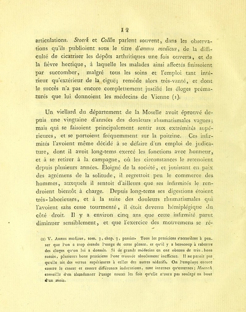 articnlations. Stoerk et Collin parlent souvent, dans les observa- tions qu’ils publioient sous le titre ôlannus medicus, de la diffi- culté de cicatriser les dépôts arthritiques une fois ouverts, et de la fièvre hectique, à laquelle les malades ainsi affectés finissoient par succomber, malgré tous les soins et l’emploi tant inté- rieur qu’extérieur de la ciguë; remède alors très-vanté, et dont le succès n’a pas encore conyplettement justifié les éloges préma- turés que lui donnoient les médecins de Vienne (i). Un viellard du département de la Moselle avoit éprouvé de- puis une vingtaine d’années des douleurs rliumatismales vagues ; mais qui se faisoient principalement sentir aux extrémités supé- rieures , et se portoient fréquemment sur la poitrine. Ces infir- mités l’avoient même décidé à se défaire d’un emploi de judica- ture, dont il avoit long-tems exercé les fonctions avec honneur, et à se retirer à la campagne, où les circonstances le retenoient depuis plusieurs années. Eloigné de la société, et jouissant en paix des agrémens de la solitude, il regrettoit peu le commerce des hommes, auxquels il sentoit d’ailleurs que ses infirmités le ren- droient bientôt à charge. Depuis long-tems ses digestions étoient très - laborieuses, et à la suite des douleurs rhumatismales qui l’avoient sans cesse tourmenté, il étoit devenu hémiplégique du côté droit. Il y a environ cinq ans que cette infirmité parut diminuer sensiblement, et que l’exercice des mouvemens se ré- (I) V. Annus medicus, tom. 5, chap. 5 , passim» Tous les praticiens s’accordent \ pen. ser que l’on a trop étendu l’usage de cette plante, et qu’il y a beaucoup à rabattre des éloges qu’on lui a donnés. Si de grands médecins en ont obtenu de très . bons succès, plusieurs bons praticiens l’ont trouvée absolument inefficace. 11 ne paroît pas qu'elle ait des vertus supérieures à celles des autres sédatifs. On l’employe encore contre le cancer et contre différentes indurations, tant internes qu’externes ; Moench conseille d’en abandonner l’usage toutes les fois qu’elle n’aura pas soulagé au bout d’un mois.