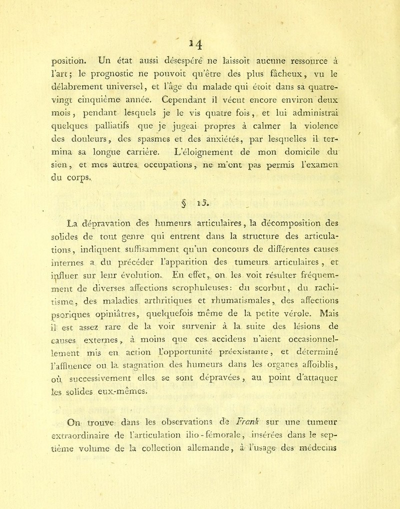 position. Un état aussi désespéré ne îaissoit aucune ressource à l’art; le prognostic ne pouvoit qu’être des plus fâcheux, vu le délabrement universel, et l’âge du malade qui éroit dans sa quatre- vingt cinquième année. Cependant il vécut encore envii’on deux mois 5 pendant lesquels je le vis quatre fois, et lui administrai quelques palliatifs que je jugeai propres à calmer la violence des douleurs, des spasmes et des anxiétés, par lesquelles il ter- mina sa longue carrière. L’éloignement de mon domicile du sien, et mes autres, occupations, ne m’ont pas permis l’examen du corps. § La dépravation des humeurs articulaires, la décomposition des solides de tout genre qui entrent dans la structure des articula- tions , indiquent suffisamment qu’un concours de différentes causes internes a du précéder l’apparition des tumeurs articulaires , et iijifluer sur^le.ur évolution. En effet, on les voit résulter fréquem- ment de diverses affections scrophuleuses: du scorbut, du rachi- tisme, , des maladies arthritiques et rhumatismales, des affections psoriques opiniâtres, quelquefois même de la petite vérole. Mais il est assez rare de la voir survenir à la suite des lésions de causes externes, à moins que ces- accidens n’aient occasionnel- lement mis en action L’opportunité préexistante, et déterminé l’affluence ou la stagnation des humeurs dans les organes affoiblis, où successivement elles se sont dépravées, au point d’attaquer les solides eux.-mêmes. On trouve dans les observations de Frank sur une tumeur extraordinaire de l’articulation ilio-fémorale, insérées dans le sep- tième volume de la collection allemande, à l’usage des médecins