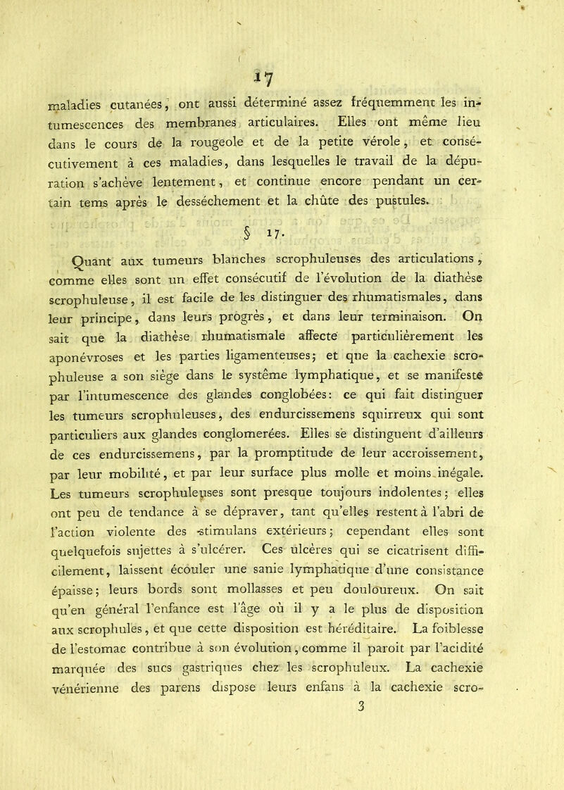 ( ^7 maladies cutanées, ont aussi déterminé assez fréquemment les in- tumescences des membranes articulaires. Elles ont même lieu dans le cours de la rougeole et de la petite vérole, et consé- cutivement à ces maladies, dans lesquelles le travail de la dépu- ration s’achève lentement, et continue encore pendant un cer- tain tems après le dessèchement et la chûte des pustules. § 17- Quant aux tumeurs blanches scrophuleuses des articulations, comme elles sont un effet consécutif de l’évolution de la diathèse scrophuleuse, il est facile de les distinguer des rhumatismales, dans leur principe, dans leurs progrès , et dans leur terminaison. On sait que la diathèse rhumatismale affecte particulièrement les aponévroses et les parties ligamenteuses; et que la cachexie scro- phuleuse a son siège dans le système lymphatique, et se manifeste par l’intumescence des glandes conglobées: ce qui fait distinguer les tumeurs scrophuleuses, des endurcissemens squirreux qui sont particuliers aux glandes conglomérées. Elles sè distinguent d’ailleurs de ces endurcissemens, par la promptitude de leur accroissement, par leur mobilité, et par leur surface plus molle et moins inégale. Les tumeurs scrophulepses sont presque toujours indolentes; elles ont peu de tendance à se dépraver, tant qu’elles restent à l’abri de l’action violente des -stimulans extérieurs ; cependant elles sont quelquefois sujettes à s’ulcérer. Ces ulcères qui se cicatrisent diffi- cilement, laissent écouler une sanie lymphatique d’une consistance épaisse; leurs bords sont mollasses et peu douloureux. On sait qu’en général l’enfance est l’âge où il y a le plus de disposition aux scrophules, et que cette disposition est héréditaire. La foiblesse de l’estomac contribue à son évolution, comme il paroit par l’acidité marquée des sucs gastriques chez les scrophuleux. La cachexie vénérienne des parens dispose leurs enfans à la cachexie scro- 3