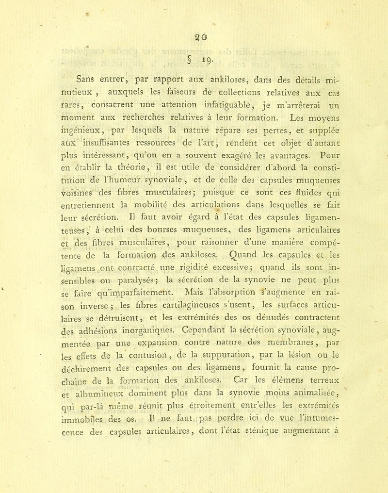 § ig. Sans entrer, par rapport aux ankiloses, dans des détails mi- nutieux , auxquels les faiseurs de collections relatives aux cas rares, consacrent une attention infatiguable, je m’arrêterai un moment aux recherches relatives à leur formation. Les moyens ingénieux, par lesquels la nature répare ses pertes, et supplée aux insuffisantes ressources de l’art, rendent cet objet d’autant plus intéressant, qu’on en a souvent exagéré les avantages. Pour en établir la théorie, il est utile de considérer d’abord la consti- tution de l’humeur synoviale , et de celle des capsules muqueuses voisines des fibres musculaires; puisque ce sont ces fluides qui entretiennent la mobilité des articulations dans lesquelles se fait leur sécrétion. Il faut avoir égard à l’état des capsules ligamen- teuses, à celui des bourses muqueuses, des ligamens articulaires et des fibres musculaires, pour raisonner d’une manière compé- tente de la formation des ankiloses. Quand les capsules et les ligamens ont contracté une rigidité excessive ; quand ils sont in- sensibles ou paralysés; la sécrétion de la synovie ne peut plus se faire qu’imparfaitement. Mais l’absorption s’augmente en rai- son inverse ; les fibres cartilagineuses s’usent, les surfaces articu- laires se-détruisent, et les extrémités des os dénudés contractent des adhésions inorganiques. Cependant la sécrétion synoviale, aug- mentée par une expansion contre nature des membranes, par les effets de la contusion, de la suppuration, par la lésion ou le déchirement des capsules ou des ligamens, fournit la cause pro- chaine de la formation des ankiloses. Car les élémens terreux et albumineux dominent plus dans la synovie moins animalisée, qui par-là m.ême réunit plus étroitement entr'elles les extrémités immobiles des os. Il ne faut pas perdre ici de vue l’intumes- cence des capsules articulaires, dont l’état sténique augmentant à