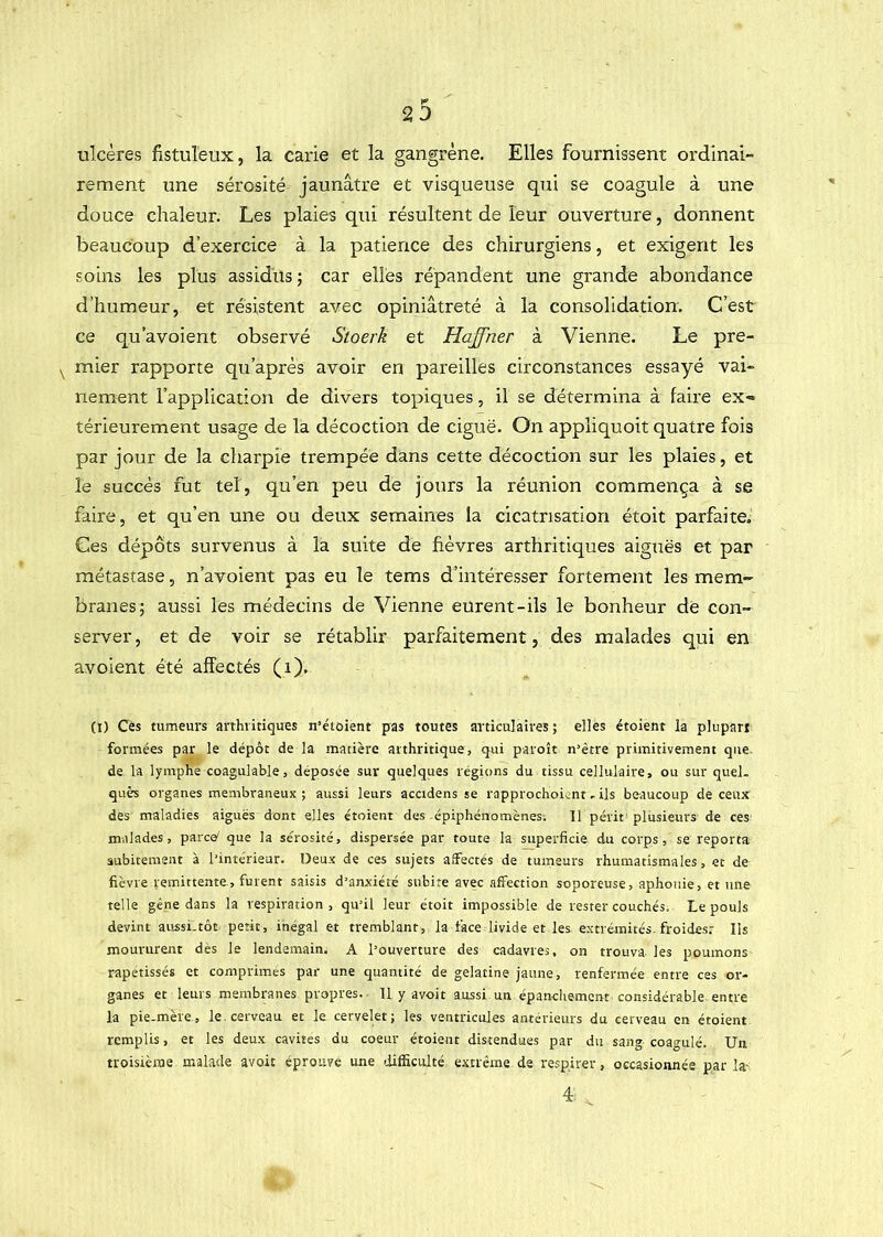 23 ulcères fistuleux, la carie et la gangrène. Elles fournissent ordinai- rement une sérosité jaunâtre et visqueuse qui se coagule à une douce chaleur. Les plaies qui résultent de leur ouverture, donnent beaucoup d’exercice à la patience des chirurgiens, et exigent les soins les plus assidus ; car elles répandent une grande abondance d’humeur, et résistent avec opiniâtreté à la consolidation. C’est ce qu’avoient observé Stoerk et Haffner à Vienne. Le pre- mier rapporte qu’après avoir en pareilles circonstances essayé vai- nement l’application de divers topiques, il se détermina à faire ex- térieurement usage de la décoction de ciguë. On appliquoit quatre fois par jour de la charpie trempée dans cette décoction sur les plaies, et le succès fut tel, qu’en peu de jours la réunion commença à se faire, et qu’en une ou deux semaines la cicatrisation étoit parfaite. Ces dépôts survenus à la suite de fièvres arthritiques aiguës et par métastase, n’avoient pas eu le tems d’intéresser fortement les mem- branes; aussi les médecins de Vienne eurent-ils le bonheur dè con- server , et de voir se rétablir parfaitement, des malades qui en avoient été affectés (i). (I) Cès tumeurs arthritiques n’étoient pas toutes articulaires; elles étoient la plupart formées par le dépôt de la matière arthritique, qui paroît n’ètre primitivement que. de la lymphe coagulable, déposée sur quelques régions du tissu cellulaire, ou sur quel, quès organes membraneux ; aussi leurs accidens se rapprochoient. ils beaucoup de ceux des maladies aiguës dont elles étoient des épiphénomènes. 11 périt plusieurs de ces malades, parce^ que la sérosité, dispersée par toute la superficie du corps, se reporta subitement à l'intérieur. Deux de ces sujets affectés de tumeurs rhumatismales, et de fièvre rémittente, furent saisis d'anxiété subite avec affection soporeuse, aphonie, et une telle gène dans la respiration, qu'il leur étoit impossible de rester couchés. Le pouls devint aussi.tôt petit, inégal et tremblant, la face livide et les extrémités, froides: Ils moururent dès le lendemain. A l’ouverture des cadavres, on trouva les poumons rapetisses et comprimés par une quantité de gélatine jaune, renfermée entre ces or- ganes et leurs membranes propres. 11 y a voit aussi un épanchement considérable entre la pie-mère, le. cerveau et le cervelet; les ventricules antérieurs du cerveau en étoient remplis, et les deux cavités du coeur étoient distendues par du sang coagulé. Un troisième malade avoir éprouvé une lüfficulté extrême de respirer, occasionnée par la-