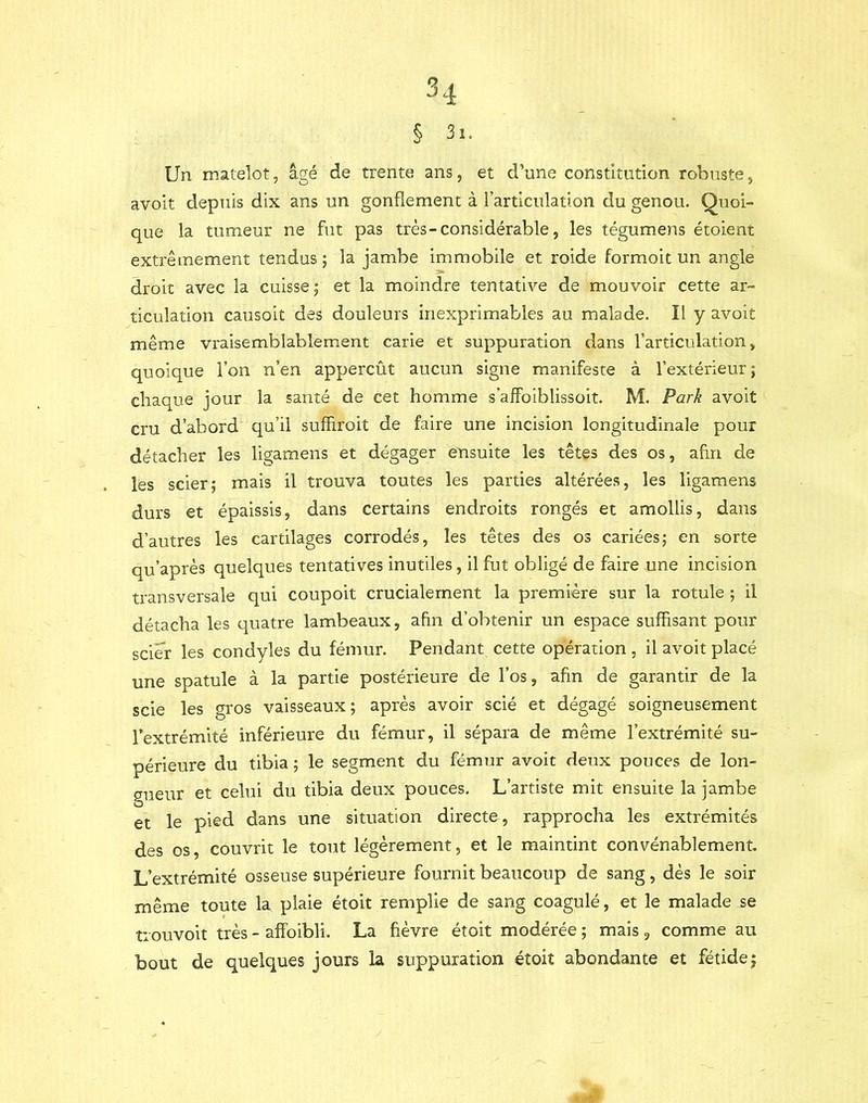 § 3i. Un matelot, âgé de trente ans, et d’une constitution robuste, avoit depuis dix ans un gonflement à l’articulation du genou. Quoi- que la tumeur ne fut pas très-considérable, les tégumens étoient extrêmement tendus; la jambe immobile et roide formoit un angle droit avec la cuisse; et la moindre tentative de mouvoir cette ar- ticulation causoit des douleurs Inexprimables au malade. Il y avoit même vraisemblablement carie et suppuration dans l’articulation » quoique l’on n’en appercût aucun signe manifeste à l’extérieur ; chaque jour la santé de cet homme s’afFoiblissoit. M. Park avoit cru d’abord qu’il suffiroit de faire une incision longitudinale pour détacher les ligamens et dégager ensuite les têtes des os, afin de les scier; mais il trouva toutes les parties altérées, les ligamens durs et épaissis, dans certains endroits rongés et amollis, dans d’autres les cartilages corrodés, les têtes des os cariées; en sorte qu’après quelques tentatives inutiles, il fut obligé de faire une incision transversale qui coupoit crucialement la première sur la rotule ; il détacha les quatre lambeaux, afin d’obtenir un espace suffisant pour scier les condyles du fémur. Pendant cette opération , il avoit placé une spatule à la partie postérieure de l’os, afin de garantir de la scie les gros vaisseaux; après avoir scié et dégagé soigneusement l’extrémité inférieure du fémur, il sépara de même l’extrémité su- périeure du tibia ; le segment du fémur avoit deux pouces de lon- gueur et celui du tibia deux pouces. L’artiste mit ensuite la jambe et le pied dans une situation directe , rapprocha les extrémités des os, couvrit le tout légèrement, et le maintint convénablement L’extrémité osseuse supérieure fournit beaucoup de sang, dès le soir même toute la plaie étoit remplie de sang coagulé, et le malade se trouvoit très - afFoibli. La fièvre étoit modérée ; mais , comme au bout de quelques jours la suppuration étoit abondante et fétide;