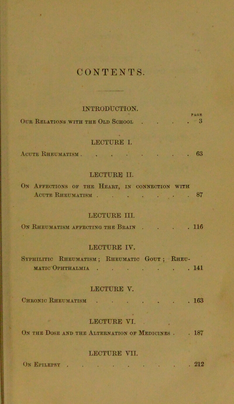 CONTENTS. INTRODUCTION. P AO B Our Relations with the Old School .... 3 LECTURE I. Acute Rheumatism 63 LECTURE II. On Affections of the Heart, in connection with Acute Rheumatism .87 LECTURE III. On Rheumatism affecting the Brain .... 116 LECTURE IV. Syphilitic Rheumatism ; Rheumatic Gout ; Rheu- matic Ophthalmia 141 LECTURE V. Chronic Rheumatism 163 LECTURE VI. . On the Dose and the Alternation of Medicines . . 187 LECTURE VII. On Epilepsy . 212