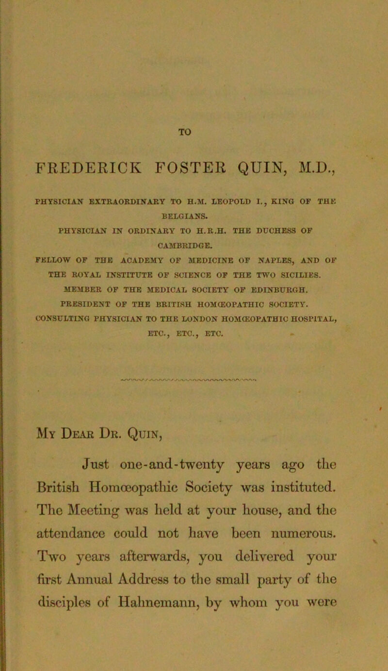 TO FREDERICK FOSTER QUIN, M.D., PHYSICIAN EXTRAORDINARY TO H.M. LEOPOLD I., KINO OF THE BELGIANS. PHYSICIAN IN ORDINARY TO H.R.H. THE DUCHESS OF CAMBRIDGE. FELLOW OF THE ACADEMY OF MEDICINE OF NAPLES, AND OF THE ROYAL INSTITUTE OF SCIENCE OF THE TWO SICILIES. MEMBER OF THE MEDICAL SOCIETY OF EDINBURGH. PRESIDENT OF THE BRITISH HOMOEOPATHIC SOCIETY7. CONSULTING PHYSICIAN TO THE LONDON HOMOEOPATHIC HOSPITAL, ETC., ETC., ETC. My Dear Dr. Quin, Just one-and-twenty years ago the British Homoeopathic Society was instituted. The Meeting was held at your house, and the attendance could not have been numerous. Two years afterwards, you delivered your first Annual Address to the small party of the disciples of Hahnemann, by whom you were