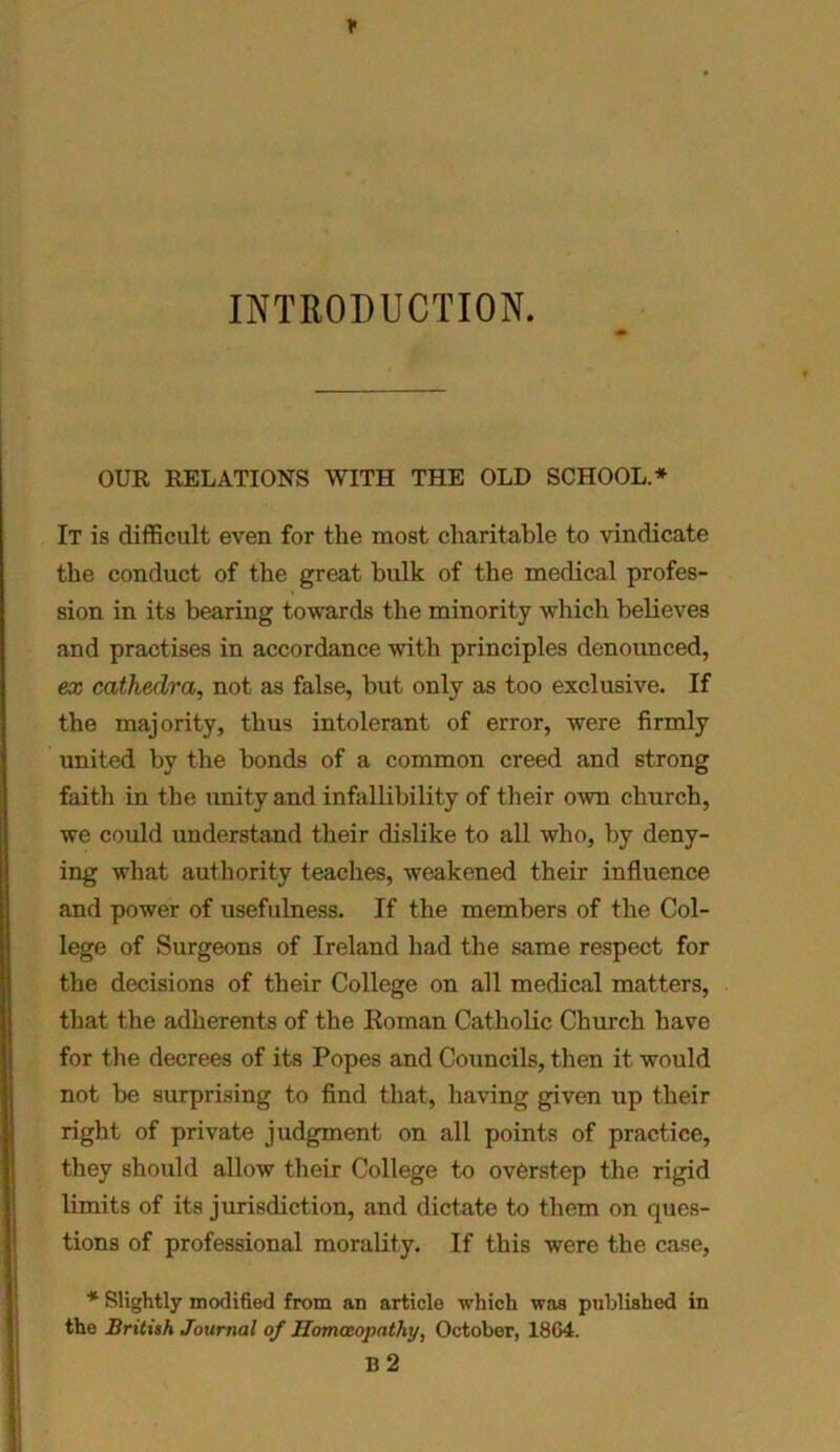 * INTRODUCTION. OUR RELATIONS WITH THE OLD SCHOOL.* It is difficult even for the most charitable to vindicate the conduct of the great bulk of the medical profes- sion in its bearing towards the minority which believes and practises in accordance with principles denounced, ex cathedra, not as false, but only as too exclusive. If the majority, thus intolerant of error, were firmly united by the bonds of a common creed and strong faith in the unity and infallibility of their own church, we could understand their dislike to all who, by deny- ing what authority teaches, weakened their influence and power of usefulness. If the members of the Col- lege of Surgeons of Ireland had the same respect for the decisions of their College on all medical matters, that the adherents of the Roman Catholic Church have for the decrees of its Popes and Councils, then it would not be surprising to find that, having given up their right of private judgment on all points of practice, they should allow their College to overstep the rigid limits of its jurisdiction, and dictate to them on ques- tions of professional morality. If this were the case, * Slightly modified from an article which was published in the British Journal of Homoeopathy, October, 1804. B 2 1