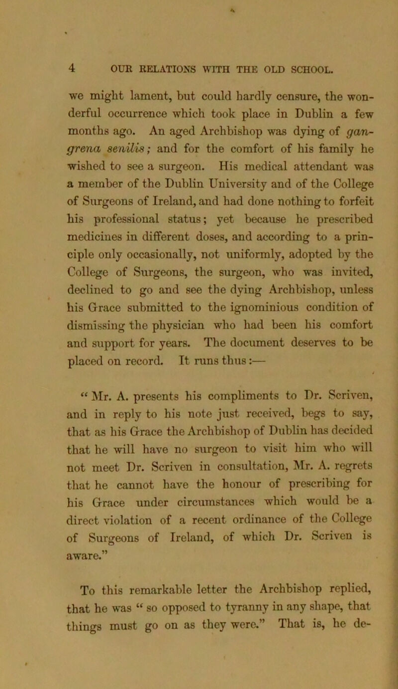 we might lament, but could hardly censure, the won- derful occurrence which took place in Dublin a few months ago. An aged Archbishop was dying of gan- grena senilis; and for the comfort of his family he wished to see a surgeon. His medical attendant was a member of the Dublin University and of the College of Surgeons of Ireland, and had done nothing to forfeit his professional status; yet because he prescribed medicines in different doses, and according to a prin- ciple only occasionally, not uniformly, adopted by the College of Surgeons, the surgeon, who was invited, declined to go and see the dying Archbishop, unless his Grace submitted to the ignominious condition of dismissing the physician who had been his comfort and support for years. The document deserves to be placed on record. It runs thus:— / “ Mr. A. presents his compliments to Dr. Scriven, and in reply to his note just received, begs to say, that as his Grace the Archbishop of Dublin has decided that he will have no surgeon to visit him who will not meet Dr. Scriven in consultation, Mr. A. regrets that he cannot have the honour of prescribing for his Grace under circumstances which would be a direct violation of a recent ordinance of the College of Surgeons of Ireland, of which Dr. Scriven is aware.” To this remarkable letter the Archbishop replied, that he was “ so opposed to tyranny in any shape, that things must go on as they were.” That is, he de-
