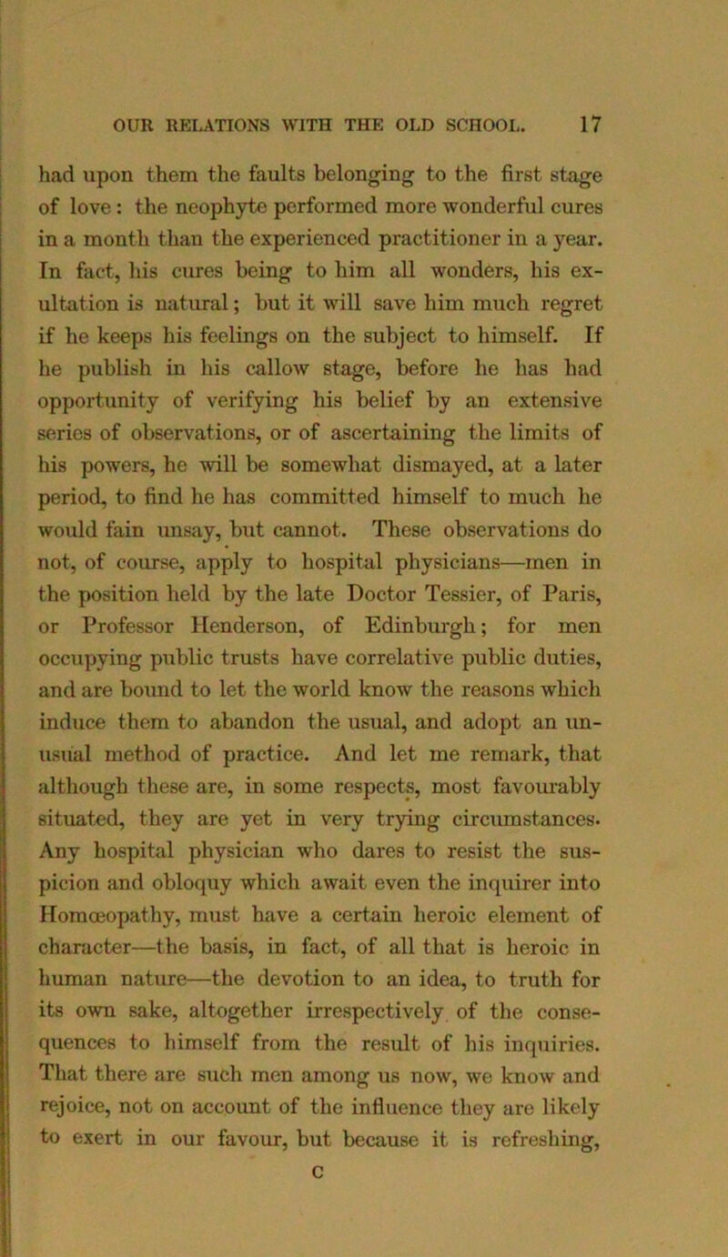 had upon them the faults belonging to the first stage of love: the neophyte performed more wonderful cures in a month than the experienced practitioner in a year. In fact, his cures being to him all wonders, his ex- ultation is natural; but it will save him much regret if he keeps his feelings on the subject to himself. If he publish in his callow stage, before he has had opportunity of verifying his belief by an extensive series of observations, or of ascertaining the limits of his powers, he -will be somewhat dismayed, at a later period, to find he has committed himself to much he would fain unsay, but cannot. These observations do not, of course, apply to hospital physicians—men in the position held by the late Doctor Tessier, of Paris, or Professor Henderson, of Edinburgh; for men occupying public trusts have correlative public duties, and are bound to let the world know the reasons which induce them to abandon the usual, and adopt an un- usual method of practice. And let me remark, that although these are, in some respects, most favourably situated, they are yet in very trying circumstances. Any hospital physician who dares to resist the sus- picion and obloquy which await even the inquirer into Homoeopathy, must have a certain heroic element of character—the basis, in fact, of all that is heroic in human nature—the devotion to an idea, to truth for its own sake, altogether irrespectively of the conse- quences to himself from the result of his inquiries. That there are such men among us now, we know and rejoice, not on account of the influence they are likely to exert in our favour, but because it is refreshing, c