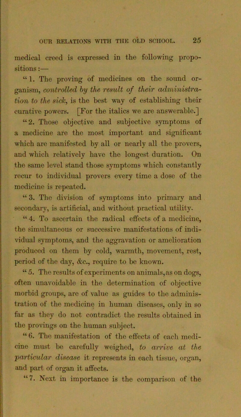 medical creed is expressed in the following propo- sitions :— “ 1. The proving of medicines on the sound or- ganism, controlled by the result of their administra- tion to the sick, is the best way of establishing their curative powers. [For the italics we are answerable.] “2. Those objective and subjective symptoms of a medicine are the most important and significant which are manifested by all or nearly all the provers, and which relatively have the longest duration. On the same level stand those symptoms which constantly recur to individual provers every time a dose of the medicine is repeated. “ 3. The division of symptoms into primary and secondary, is artificial, and without practical utility. “ 4. To ascertain the radical effects of a medicine, the simultaneous or successive manifestations of indi- vidual symptoms, and the aggravation or amelioration produced on them by cold, warmth, movement, rest, period of the day, &c., require to be known. “ 5. The results of experiments on animals, as on dogs, often unavoidable in the determination of objective morbid groups, are of value as guides to the adminis- tration of the medicine in human diseases, only in so far as they do not contradict the results obtained in the provings on the human subject. “ 6. The manifestation of the effects of each medi- cine must be carefully weighed, to arrive at the particular disease it represents in each tissue, organ, and part of organ it affects. “7. Next in importance is the comparison of the