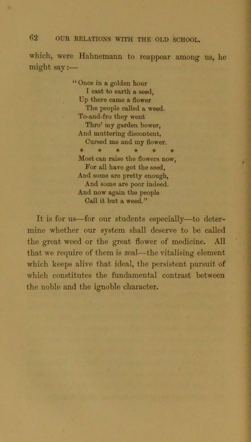 which, were Hahnemann to reappear among us, he might say:— “ Once in a golden hour I cast to earth a seed, Up there came a flower The people called a weed. To-and-fro they went Thro’ my garden bower, And muttering discontent, Cursed me and my flower. •*■*•**** Most can raise the flowers now, For all have got the seed, And some are pretty enough, And some are poor indeed. And now again the people Call it but a weed.” It is for us—for our students especially—to deter- mine whether our system shall deserve to be called the great weed or the great flower of medicine. All that we require of them is zeal—the vitalising element which keeps alive that ideal, the persistent pursuit of which constitutes the fundamental contrast between the noble and the ignoble character.