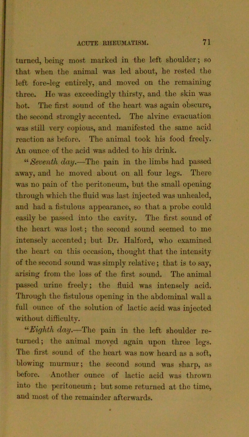 turned, being most marked in the left shoulder; so that when the animal was led about, he rested the left fore-leg entirely, and moved on the remaining three. He was exceedingly thirsty, and the skin was hot. The first sound of the heart was again obscure, the second strongly accented. The alvine evacuation was still very copious, and manifested the same acid reaction as before. The animal took his food freely. An ounce of the acid was added to his drink. “ Seventh day.—The pain in the limbs had passed away, and he moved about on all four legs. There was no pain of the peritoneum, but the small opening through which the fluid was last injected was unhealed, and had a fistulous appearance, so that a probe could easily be passed into the cavity. The first sound of the heart was lost; the second sound seemed to me intensely accented; but Dr. Halford, who examined the heart on this occasion, thought that the intensity of the second sound was simply relative; that is to say, arising from the loss of the first sound. The animal passed urine freely; the fluid was intensely acid. Through the fistulous opening in the abdominal wall a full ounce of the solution of lactic acid was injected without difficulty. “Eighth day.—The pain in the left shoulder re- turned; the animal moved again upon three legs. The first sound of the heart was now heard as a soft, blowing murmur; the second sound was sharp, as before. Another ounce of lactic acid was thrown into the peritoneum; but some returned at the time, and most of the remainder afterwards.