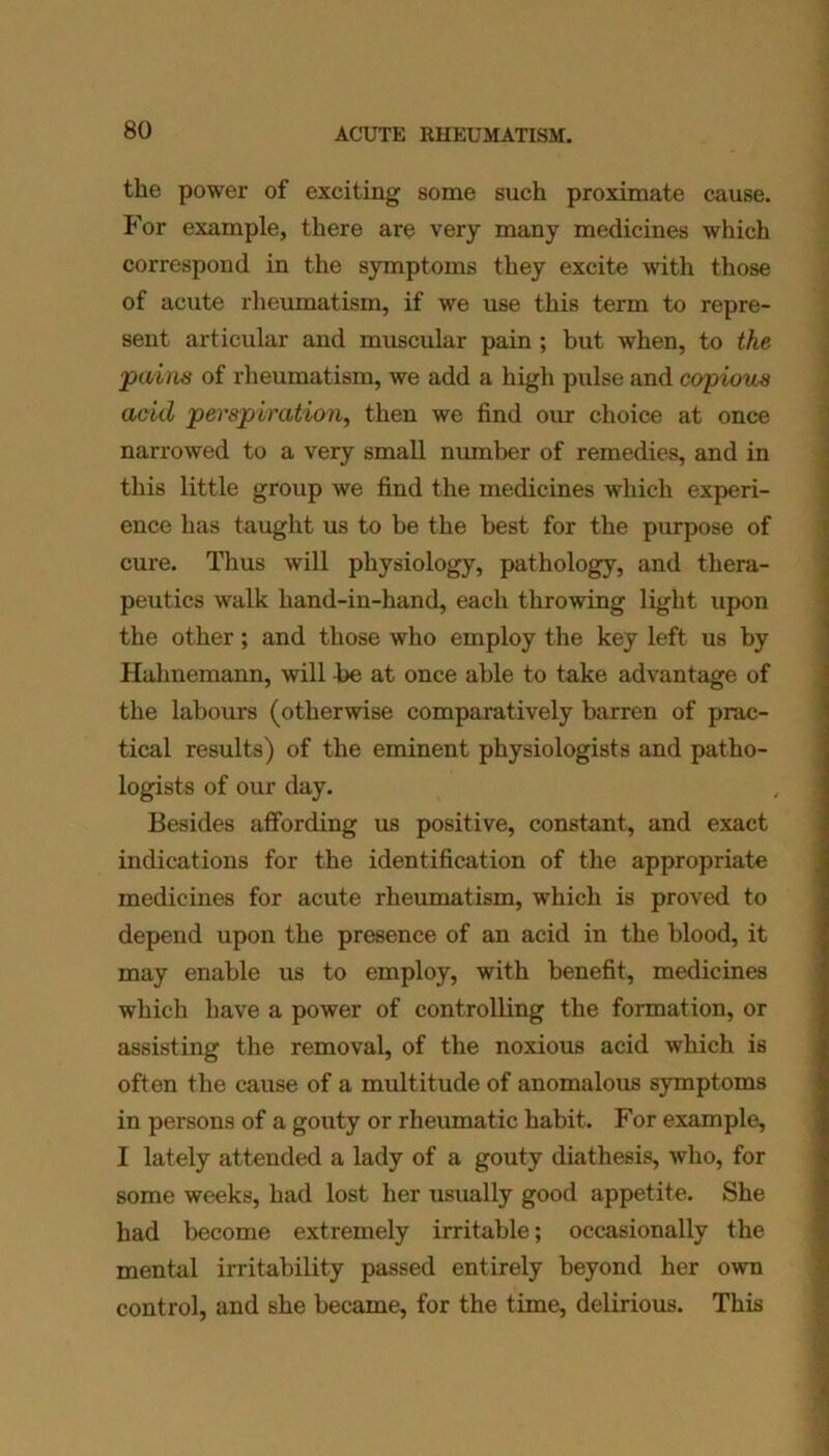 the power of exciting some such proximate cause. For example, there are very many medicines which correspond in the symptoms they excite with those of acute rheumatism, if we use this term to repre- sent articular and muscular pain ; but when, to the pains of rheumatism, we add a high pulse and copious acid perspiration, then we find our choice at once narrowed to a very small number of remedies, and in this little group we find the medicines which experi- ence has taught us to be the best for the purpose of cure. Thus will physiology, pathology, and thera- peutics walk hand-in-hand, each throwing light upon the other; and those who employ the key left us by Hahnemann, will be at once able to take advantage of the labours (otherwise comparatively barren of prac- tical results) of the eminent physiologists and patho- logists of our day. Besides affording us positive, constant, and exact indications for the identification of the appropriate medicines for acute rheumatism, which is proved to depend upon the presence of an acid in the blood, it may enable us to employ, with benefit, medicines which have a power of controlling the formation, or assisting the removal, of the noxious acid which is often the cause of a multitude of anomalous symptoms in persons of a gouty or rheumatic habit. For example, I lately attended a lady of a gouty diathesis, who, for some weeks, had lost her usually good appetite. She had become extremely irritable; occasionally the mental irritability passed entirely beyond her own control, and she became, for the time, delirious. This