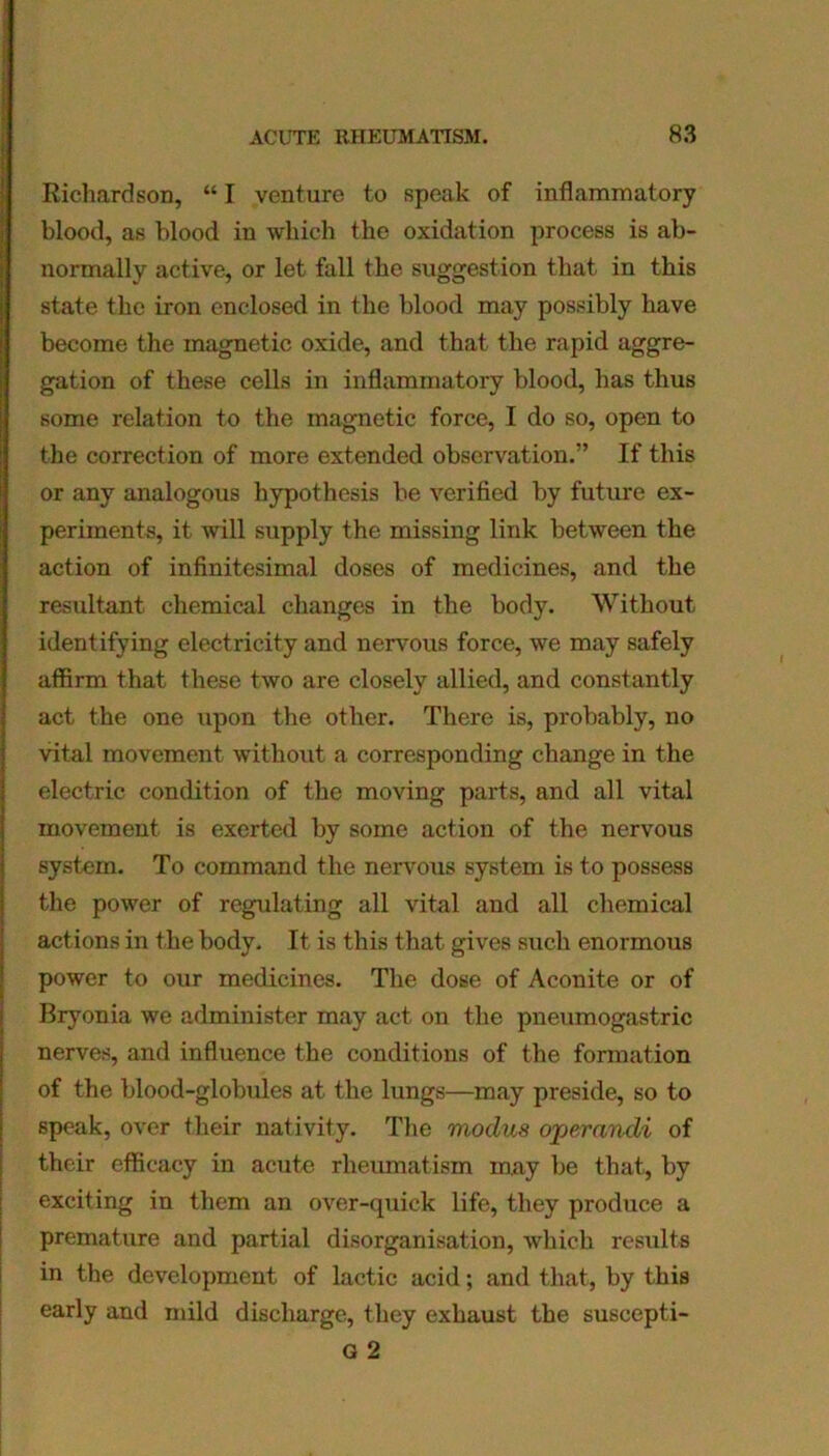 Richardson, “ I venture to speak of inflammatory blood, as blood in which the oxidation process is ab- normally active, or let fall the suggestion that in this state the iron enclosed in the blood may possibly have become the magnetic oxide, and that the rapid aggre- gation of these cells in inflammatory blood, has thus some relation to the magnetic force, I do so, open to the correction of more extended observation.” If this or any analogous hypothesis be verified by future ex- periments, it will supply the missing link between the action of infinitesimal doses of medicines, and the resultant chemical changes in the body. Without identifying electricity and nervous force, we may safely affirm that these two are closely allied, and constantly act the one upon the other. There is, probably, no vital movement without a corresponding change in the electric condition of the moving parts, and all vital movement is exerted by some action of the nervous system. To command the nervous system is to possess the power of regulating all vital and all chemical actions in the body. It is this that gives such enormous power to our medicines. The dose of Aconite or of Bryonia we administer may act on the pneumogastric nerves, and influence the conditions of the formation of the blood-globules at the lungs—may preside, so to speak, over their nativity. The modus operandi of their efficacy in acute rheumatism may be that, by exciting in them an over-quick life, they produce a premature and partial disorganisation, which results in the development of lactic acid; and that, by this early and mild discharge, they exhaust the suscepti- G 2