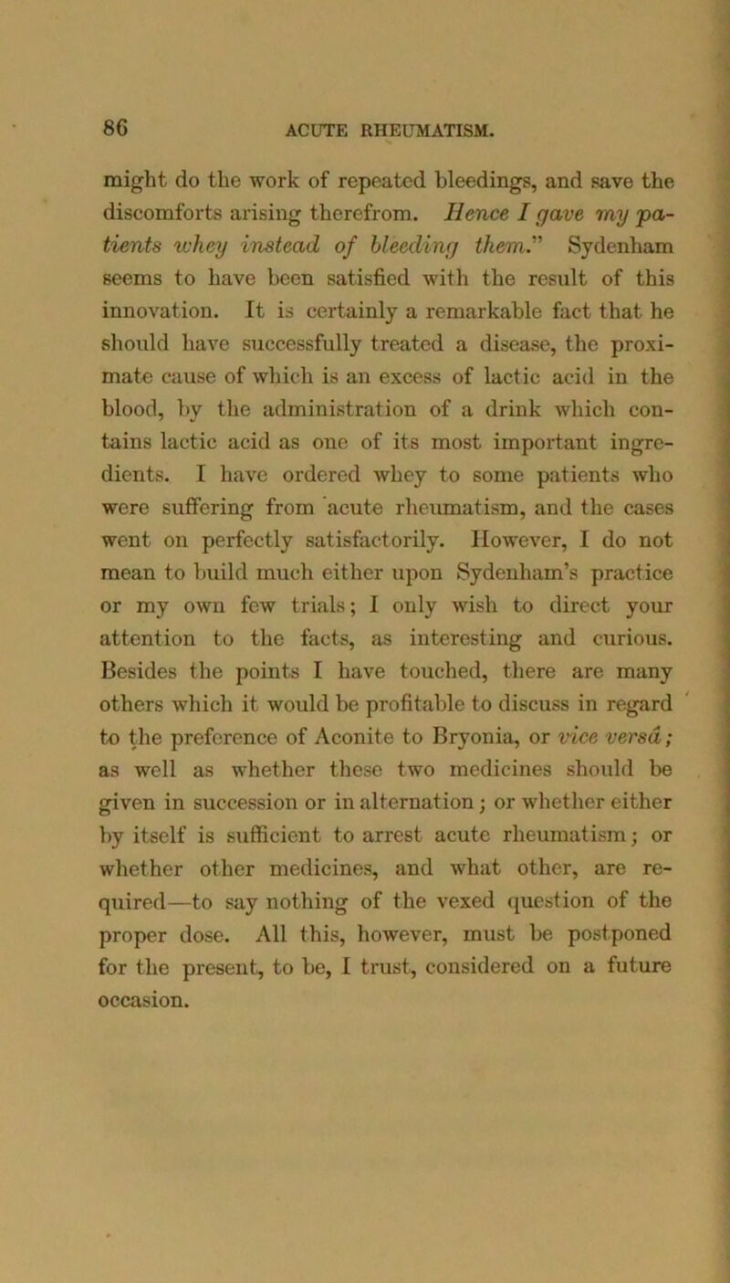 might do the work of repeated bleedings, and save the discomforts arising therefrom. Hence I gave my 'pa- tients whey instead of bleeding them. Sydenham seems to have been satisfied with the result of this innovation. It is certainly a remarkable fact that he should have successfully treated a disease, the proxi- mate cause of which is an excess of lactic acid in the blood, by the administration of a drink which con- tains lactic acid as one of its most important ingre- dients. I have ordered whey to some patients who were suffering from acute rheumatism, and the cases went on perfectly satisfactorily. However, I do not mean to build much either upon Sydenham’s practice or my own few trials; I only wish to direct your attention to the facts, as interesting and curious. Besides the points I have touched, there are many others which it would be profitable to discuss in regard to the preference of Aconite to Bryonia, or vice versa; as well as whether these two medicines should be given in succession or in alternation; or whether either by itself is sufficient to arrest acute rheumatism; or whether other medicines, and what other, are re- quired—to say nothing of the vexed question of the proper dose. All this, however, must be postponed for the present, to be, I trust, considered on a future occasion.