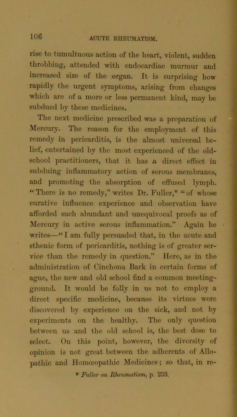 rise to tumultuous action of the heart, violent, sudden throbbing, attended with endocardiac murmur and increased size of the organ. It is surprising how rapidly the urgent symptoms, arising from changes which are of a more or less permanent kind, may be subdued by these medicines. The next medicine prescribed was a preparation of Mercury. The reason for the employment of this remedy in pericarditis, is the almost universal be- lief, entertained by the most experienced of the old- scliool practitioners, that it has a direct effect in subduing inflammatory action of serous membranes, and promoting the absorption of effused lymph. “There is no remedy,” writes Dr. Fuller,* “of whose curative influence experience and observation have afforded such abundant and unequivocal proofs as of Mercury in active serous inflammation.” Again he ' writes—“ I am fully persuaded that, in the acute and sthenic form of pericarditis, nothing is of greater ser- vice than the remedy in question.” Here, as in the administration of Cinchona Bark in certain forms of ague, the new and old school find a common meeting- ground. It would be folly in us not to employ a direct specific medicine, because its virtues were discovered by experience on the sick, and not by experiments on the healthy. The only question between us and the old school is, the best dose to select. On this point, however, the diversity of opinion is not great between the adherents of Allo- pathic and Homoeopathic Medicines; so that, in re- * Fuller on Rheumatism, p. 233.