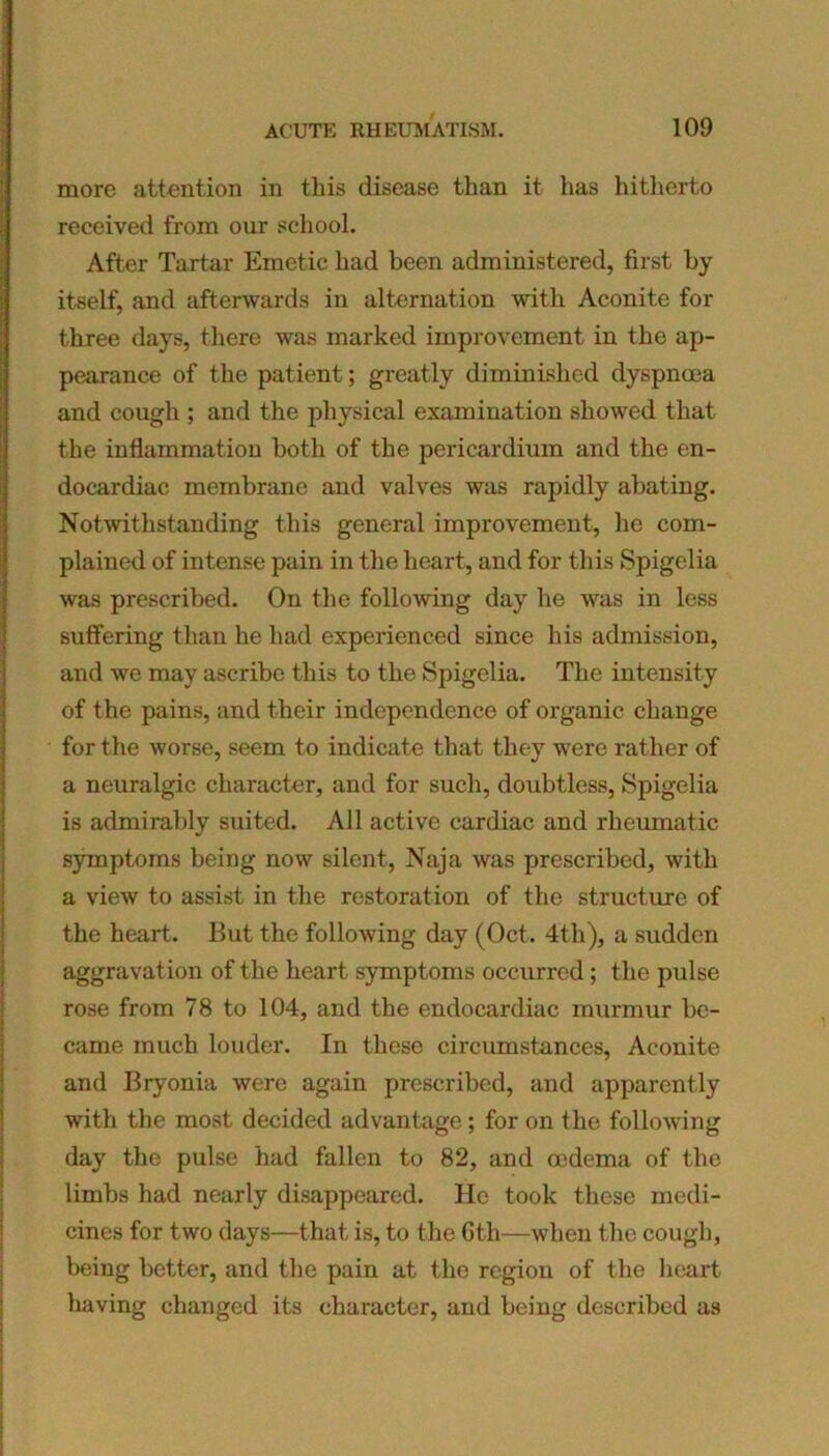 more attention in this disease than it has hitherto received from our school. After Tartar Emetic had been administered, first by itself, and afterwards in alternation with Aconite for three days, there was marked improvement in the ap- pearance of the patient; greatly diminished dyspnoea and cough ; and the physical examination showed that the inflammation both of the pericardium and the en- docardiac membrane and valves was rapidly abating. Notwithstanding this general improvement, he com- plained of intense pain in the heart, and for this Spigelia was prescribed. On the following day he was in less suffering than he had experienced since his admission, and we may ascribe this to the Spigelia. The intensity of the pains, and their independence of organic change for the worse, seem to indicate that they were rather of a neuralgic character, and for such, doubtless, Spigelia is admirably suited. All active cardiac and rheumatic symptoms being now silent, Naja was prescribed, with a view to assist in the restoration of the structure of the heart. But the following day (Oct. 4th), a sudden aggravation of the heart symptoms occurred; the pulse rose from 78 to 104, and the endocardiac murmur be- came much louder. In these circumstances, Aconite and Bryonia were again prescribed, and apparently with the most decided advantage; for on the following day the pulse had fallen to 82, and oedema of the limbs had nearly disappeared. He took these medi- cines for two days—that is, to the 6th—when the cough, being better, and the pain at the region of the heart having changed its character, and being described as