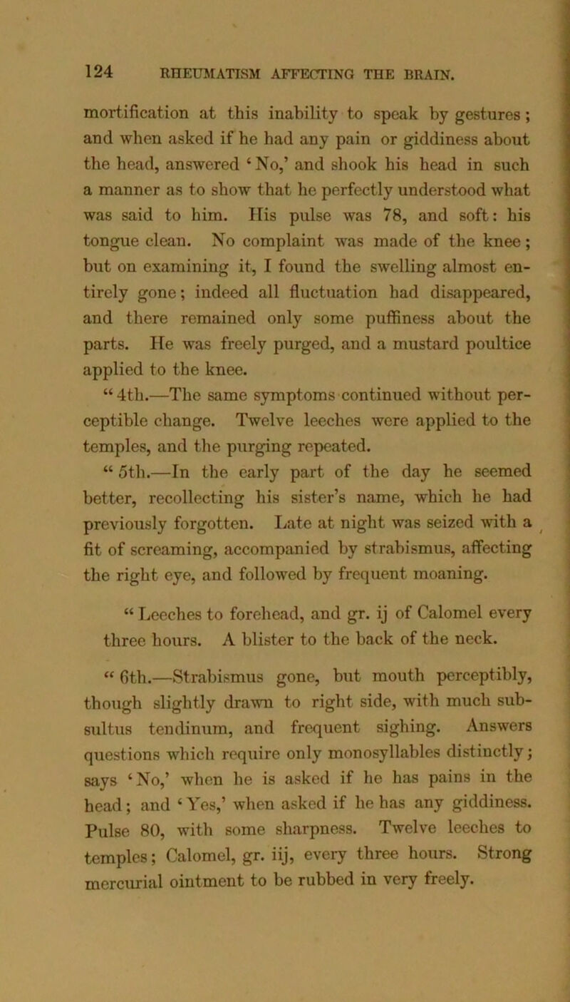 mortification at this inability to speak by gestures; and when asked if he had any pain or giddiness about the head, answered ‘No,’ and shook his head in such a manner as to show that he perfectly understood what was said to him. His pulse was 78, and soft: his tongue clean. No complaint was made of the knee; but on examining it, I found the swelling almost en- tirely gone; indeed all fluctuation had disappeared, and there remained only some puffiness about the parts, lie was freely purged, and a mustard poultice applied to the knee. “4th.—The same symptoms continued without per- ceptible change. Twelve leeches were applied to the temples, and the purging repeated. “ 5th.—In the early part of the day he seemed better, recollecting his sister’s name, which he had previously forgotten. Late at night was seized with a fit of screaming, accompanied by strabismus, affecting the right eye, and followed by frequent moaning. “ Leeches to forehead, and gr. ij of Calomel every three hours. A blister to the back of the neck. “ fith.—Strabismus gone, but mouth perceptibly, though slightly drawn to right side, with much sub- sultus tendinum, and frequent sighing. Answers questions which require only monosyllables distinctly; says ‘No,’ when he is asked if he has pains in the head; and ‘ Yes,’ when asked if he has any giddiness. Pulse 80, with some sharpness. Twelve leeches to temples; Calomel, gr. iij, every three hours. Strong mercurial ointment to be rubbed in very freely.