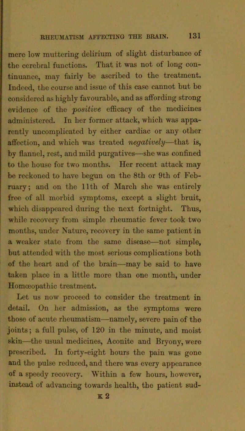 mere low muttering delirium of slight disturbance of the cerebral functions. That it was not of long con- tinuance, may fairly be ascribed to the treatment. Indeed, the course and issue of this case cannot but be considered as highly favourable, and as affording strong evidence of the positive efficacy of the medicines administered. In her former attack, which was appa- rently uncomplicated by either cardiac or any other affection, and which was treated negatively—that is, by flannel, rest, and mild purgatives—she was confined to the house for two months. Her recent attack may be reckoned to have begun on the 8th or 9th of Feb- ruary; and on the 11th of March she was entirely free of all morbid symptoms, except a slight bruit, which disappeared during the next fortnight. Thus, while recovery from simple rheumatic fever took two months, under Nature, recovery in the same patient in a weaker state from the same disease—not simple, but attended with the most serious complications both of the heart and of the brain—may be said to have taken place in a little more than one month, under Homoeopathic treatment. Let us now proceed to consider the treatment in detail. On her admission, as the symptoms were those of acute rheumatism—namely, severe pain of the joints; a full pulse, of 120 in the minute, and moist skin—the usual medicines, Aconite and Bryony, were prescribed. In forty-eight hours the pain was gone and the pulse reduced, and there was every appearance of a speedy recovery. Within a few hours, however, instead of advancing towards health, the patient sud- K 2