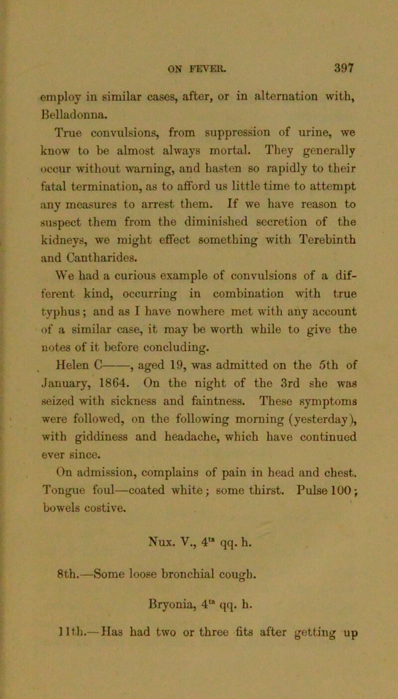 employ in similar cases, after, or in alternation with. Belladonna. True convulsions, from suppression of urine, we know to be almost always mortal. They generally occur without warning, and hasten so rapidly to their fatal termination, as to afford us little time to attempt any measures to arrest them. If we have reason to suspect them from the diminished secretion of the kidneys, we might effect something with Terebinth and Cantharides. We had a curious example of convulsions of a dif- ferent kind, occurring in combination with true typhus; and as I have nowhere met with any account of a similar case, it may be worth while to give the notes of it before concluding. Helen C , aged 19, was admitted on the 5th of January, 1864. On the night of the 3rd she was seized with sickness and faintness. These symptoms were followed, on the following morning (yesterday), with giddiness and headache, which have continued ever since. On admission, complains of pain in head and chest. Tongue foul—coated white; some thirst. Pulse 100; bowels costive. Nux. V., 4,a qq. h. 8th.—Some loose bronchial cough. Bryonia, 4la qq. h. 11th.— Has had two or three fits after getting up