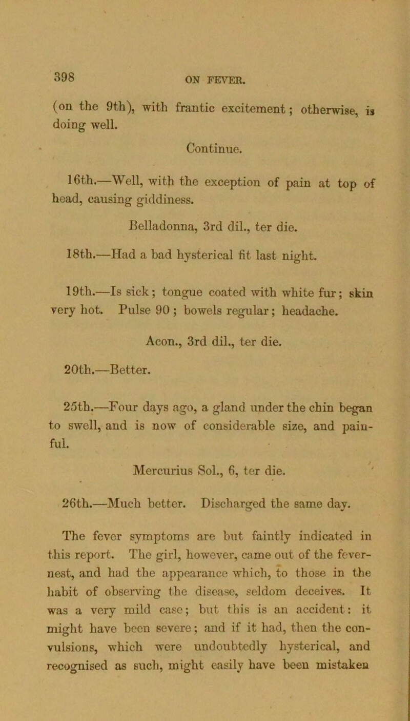 (on the 9th), with frantic excitement; otherwise, is doing well. Continue. 16th.—Well, with the exception of pain at top of head, causing giddiness. Belladonna, 3rd clil., ter die. 18th.—Had a bad hysterical fit last night. 19th.—Is sick; tongue coated with white fur; skin very hot. Pulse 90 ; bowels regular; headache. Aeon., 3rd dil., ter die. 20th.—Better. 25th.—Four days ago, a gland under the chin began to swell, and is now of considerable size, and pain- ful. Mercurius Sol., 6, ter die. 26th.—Much better. Discharged the same day. The fever symptoms are but faintly indicated in this report. The girl, however, came out of the fever- nest, and had the appearance which, to those in the habit of observing the disease, seldom deceives. It was a very mild case; but this is an accident: it might have been severe; and if it had, then the con- vulsions, which were undoubtedly hysterical, and recognised as such, might easily have been mistaken