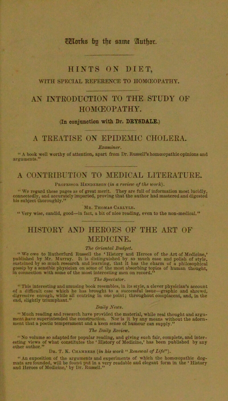 tiUotfts bo tbe some &utfjor. HINTS ON DIET, WITH SPECIAL REFERENCE TO HOMOEOPATHY. AN INTRODUCTION TO THE STUDY OF HOMOEOPATHY. (In conjunction with Dr. DRYSDALE.) A TREATISE ON EPIDEMIC CHOLERA. Examiner. “ A book -well worthy of attention, apart from Dr. Russell's homoeopathic opinions and arguments.” A CONTRIBUTION TO MEDICAL LITERATURE. Professor Hendebsox (in a review of the work). “ We regard these pages as of great merit. They are full of information most lucidly, connectedly, and accurately imparted, proving thatthe author had mastered and digested his subject thoroughly.” Mr. Thomas Carlyle. “ Very wise, candid, good—in fact, a bit of nice reading, even to the non-medical.” HISTORY AND HEROES OF THE ART OF MEDICINE. The Oriental Budget. “ We owe to Rutherfurd Russell the ‘ History and Heroes of the Art of Medicine,’ published by Mr. Murray. It is distinguished by so much ease and polish of style, sustained by so much research and learning, that it has the charm of a philosophical gossip by a sensible physician on some of the most absorbing topics of human thought, in connection with some of the most interesting men on record.” The Spectator. “ This interesting and amusing book resembles, in its style, a clever physician’s account of a difficult case which he has brought to a successlul issue—graphic and shrewd, digressive enough, while all centring in one point; throughout complacent, and, in the end, slightly triumphant.” Daily .Yews. “ Much reading and research have provided the material, while real thought and argu- ment have superintended the construction. Nor is it by any means without the adorn- ment that a poetic temperament and a keen sense of humour can supply.” The Daily Review. “ No volume so adapted for popular reading, and giving such fair, complete, and inter- esting views of what constitutes the ‘ History of Medicine,’ has been published by any other author.” Dr. T. K. Chambers (in his work “Renewal of Life). “ An exposition of the arguments and experiments of which the homccopathic dog- mata are founded, will be found put in a very rcaduble and elegant form in the ‘ History and Heroes of Medicine,’ by Dr. Russell.”