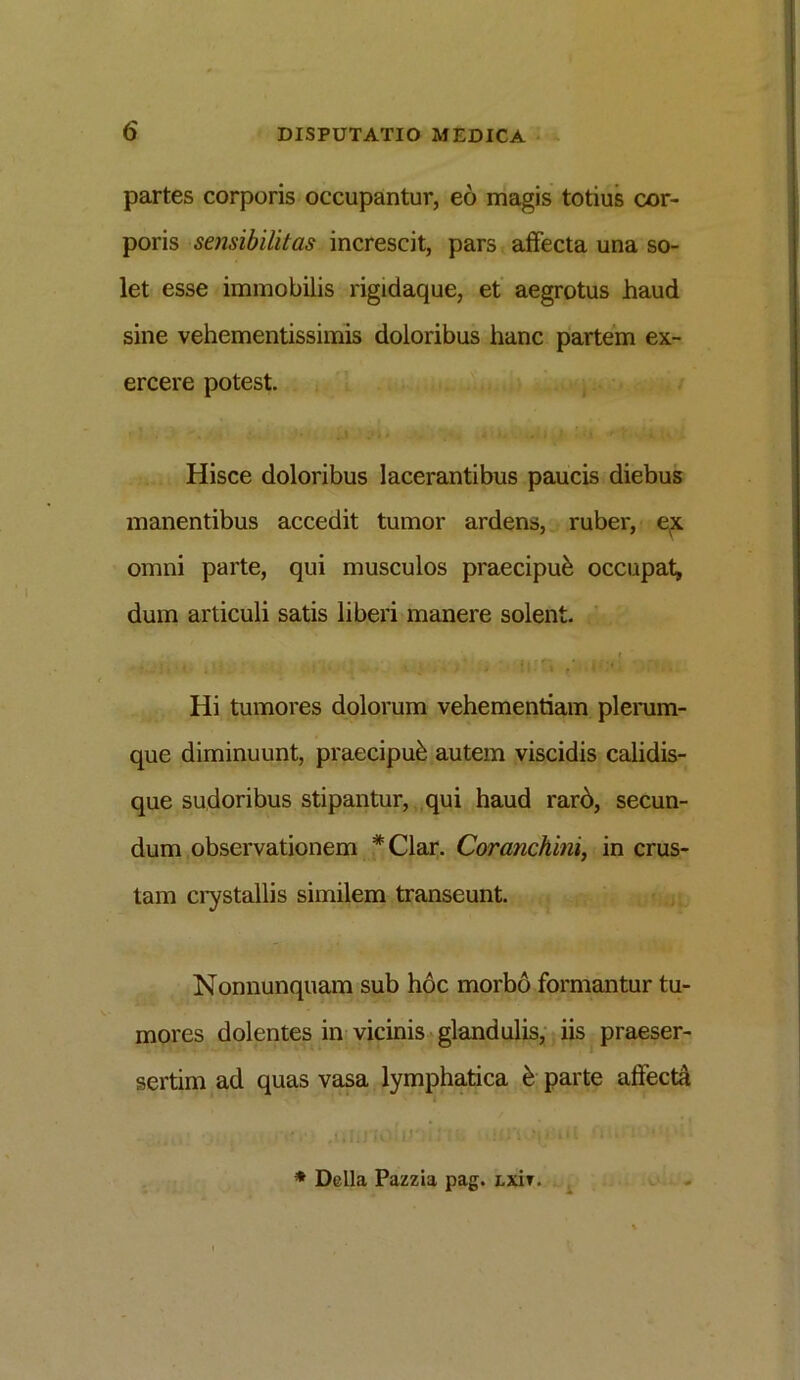 partes corporis occupantur, eo magis totius cor- poris sensibilitas increscit, pars affecta una so- let esse immobilis rigidaque, et aegrotus haud sine vehementissimis doloribus hanc partem ex- ercere potest. Hisce doloribus lacerantibus paucis diebus manentibus accedit tumor ardens, ruber, ex omni parte, qui musculos praecipui occupat, dum articuli satis liberi manere solent. . c • • * . 1 « • ■ ' * - * ■ ' t ■ * ’ * ; • » Hi tumores dolorum vehementiam plerum- que diminuunt, praecipub autem viscidis calidis- que sudoribus stipantur, qui haud rard, secun- dum observationem *Clar. Coranchini, in crus- tam crystallis similem transeunt. Nonnunquam sub hoc morbo formantur tu- mores dolentes in vicinis glandulis, iis praeser- sertim ad quas vasa lymphatica £ parte affecta * Delia Pazzia pag. Lxir.