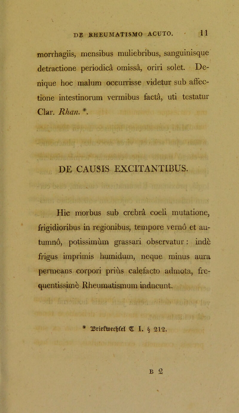 morrhagiis, mensibus muliebribus, sanguinisque detractione periodica omissa, oriri solet. De- nique hoc malum occurrisse videtur sub affec- tione intestinorum vermibus facta, uti testatur Clar. Rhan. #. DE CAUSIS EXCITANTIBUS. Hic morbus sub crebra coeli mutatione, frigidioribus in regionibus, tempore vernd et au- tumnd, potissimum grassari observatur: indb frigus imprimis humidum, neque minus aura permeans corpori prius calefacto admota, fre- quentissime Rheumatismum inducunt. * 'Brieftoecfjfel % I. § 212.