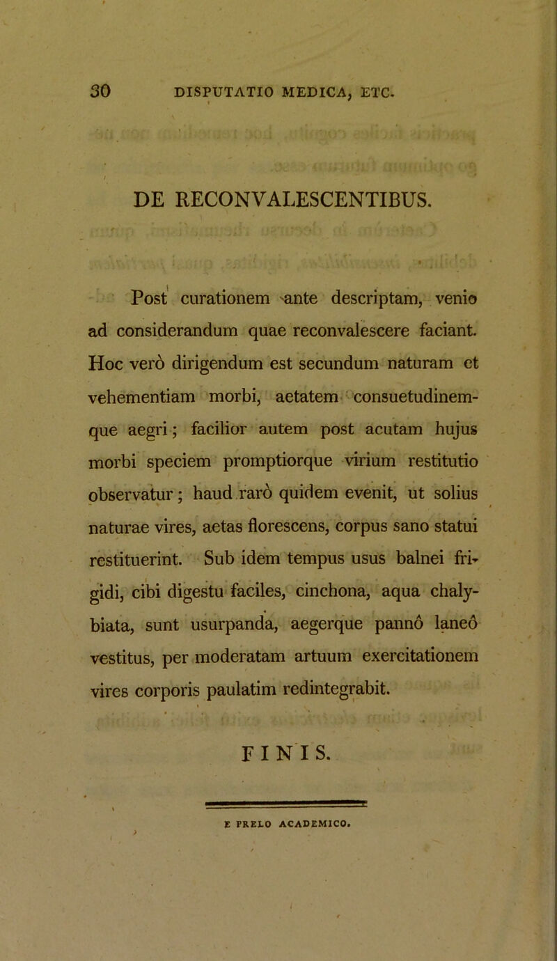 DE RECONVALESCENTIBUS. ' i 1 9 1111 ‘ Post curationem 'ante descriptam, venio ad considerandum quae reconvalescere faciant. Hoc verb dirigendum est secundum naturam et vehementiam morbi, aetatem consuetudinem- que aegri; facilior autem post acutam hujus morbi speciem promptiorque virium restitutio observatur; haud rarb quidem evenit, ut solius naturae vires, aetas florescens, corpus sano statui restituerint. Sub idem tempus usus balnei fri- gidi, cibi digestu faciles, cinchona, aqua chaly- biata, sunt usurpanda, aegerque panno laneo vestitus, per moderatam artuum exercitationem vires corporis paulatim redintegrabit. i . FINIS. E PRELO ACADEMICO.