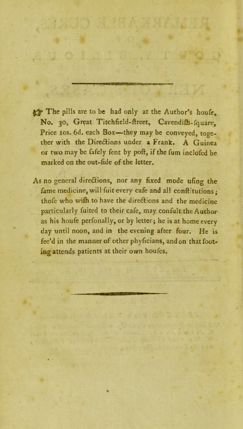 The pills are to be had only at the Author's houfe. No. 30, Great Titchfield-ftreet, Cavendifh-fquare, Price 10s. 6d. each Box—they may be conveyed, toge- ther with the Dire&ions under a Frank. A Guinea or two may be fafely fent by poft, if the fum inclofed be marked on the out-fide of the letter. N / As no general dire&ions, nor any fixed mode ufing the fame medicine, will fuit every cafe and all conftitutions; thofe who wifh to have the directions and the medicine particularly fuited to their cafe, may confult the Author as his houfe perfonally, or by letter; he is at home every day until noon, and in the evening after four. He is fee’d in the manner of other phyficians, and on that foot- ing attends patients at their own houfes.