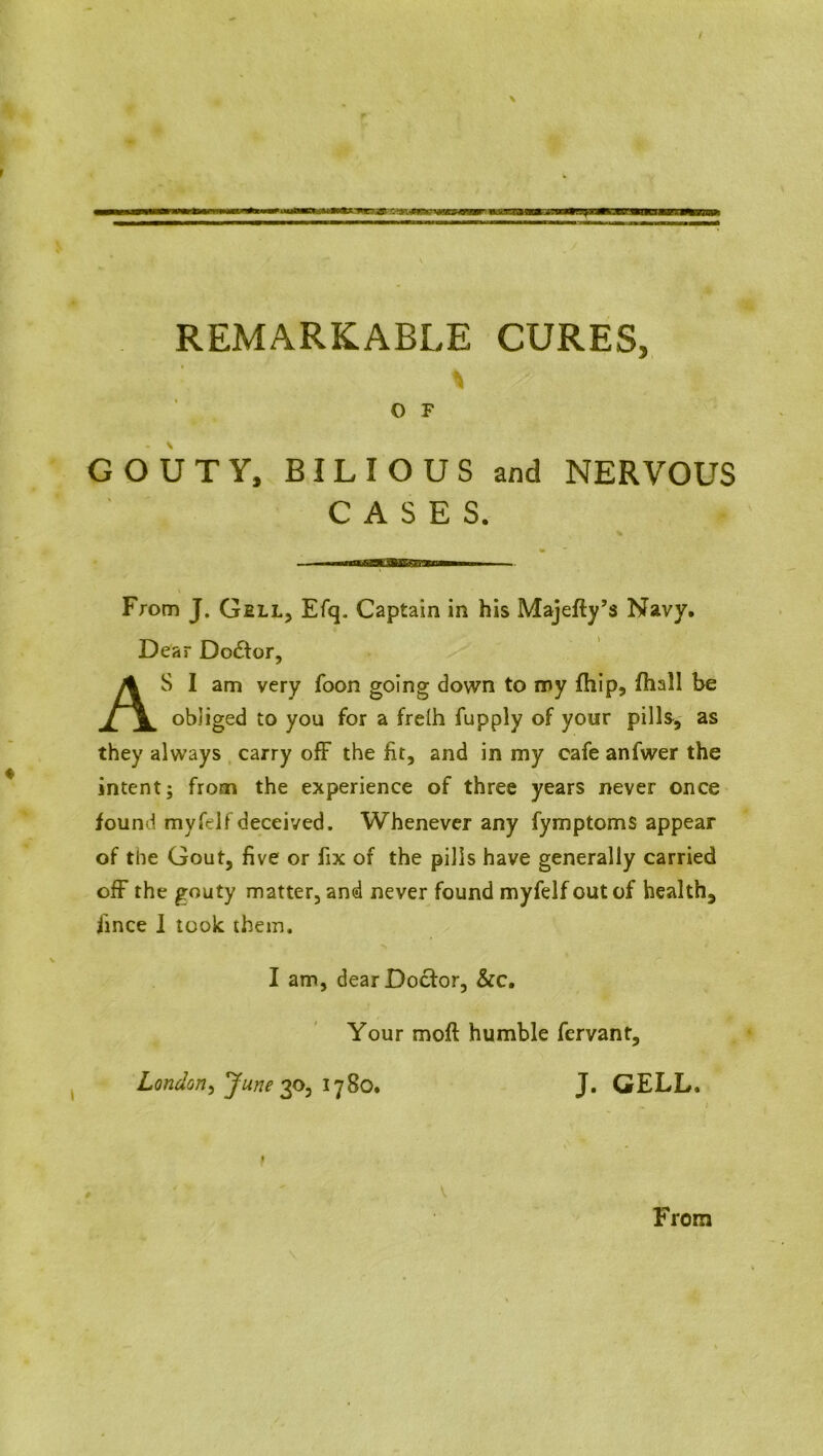 O F GOUTY, BILIOUS and NERVOUS CASES. ■ —»ragiSaE3Ui&KraBM«M From J. Gell, Efq. Captain in his Majefty’s Navy. Dear Dodfor, AS I am very foon going down to my fhip5 fhall be obliged to you for a frelh fupply of your pills, as they always carry off the fit, and in my cafe anfwer the intent; from the experience of three years never once found my felf deceived. Whenever any fymptoms appear of the Gout, five or fix of the pills have generally carried off the gouty matter, and never found myfelf out of health, fince 1 took them. I am, dear Doctor, &c. Your mofl humble fervant, London, June 30,1780. J. GELL. 0