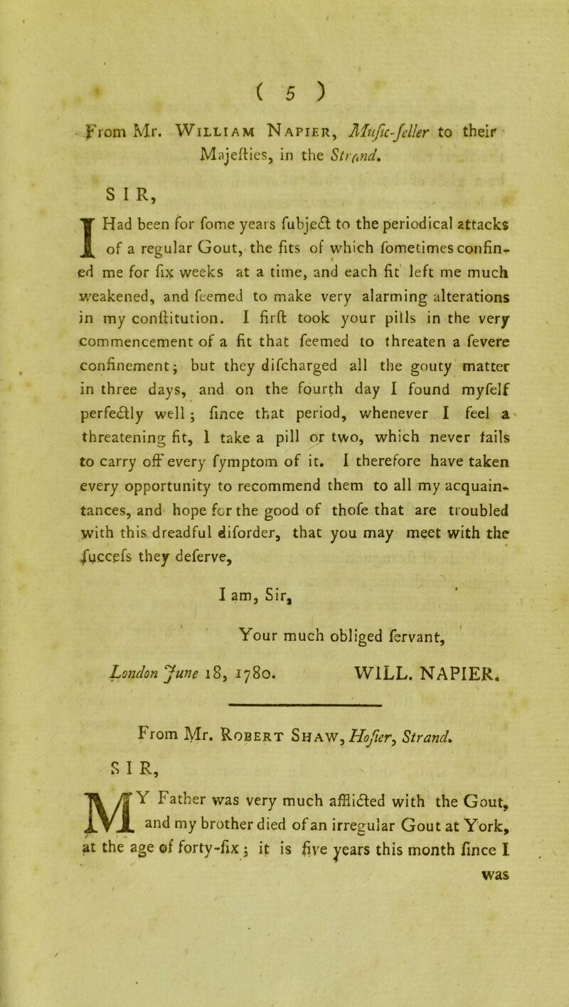 From Mr. William Napier, Muftc-feller to their Miijefties, in the Strand, S I R, I Had been for fome years fubje£t to the periodical attacks of a regular Gout, the fits of which fometimes confin- ed me for fix weeks at a time, and each fit left me much weakened, and feemed to make very alarming alterations in my conftitution. I fuff took your pills in the very commencement of a fit that feemed to threaten a fevere confinement; but they difcharged all the gouty matter in three days, and on the fourth day I found myfelf perfectly well; fince that period, whenever I feel a threatening fit, 1 take a pill or two, which never fails to carry off every fymptom of it. 1 therefore have taken every opportunity to recommend them to all my acquain- tances, and hope for the good of thofe that are troubled with this dreadful diforder, that you may meet with the .fyccefs they deferve, I am, Sir, Your much obliged fervant, London June 18, 1780. WILL. NAPIER. From Mr. Robert Shaw?Hofier, Strand. S I R, MY Father was very much afflicted with the Gout, and my brother died of an irregular Gout at York, at the age of forty-fix ; it is five years this month fince I was /